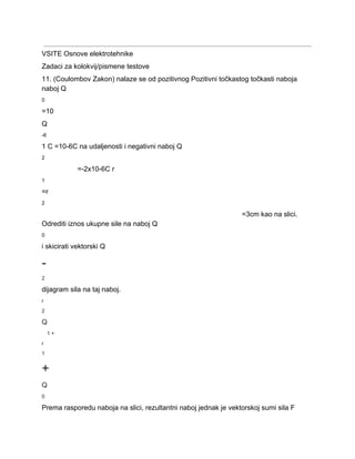  
VSITE Osnove elektrotehnike 
Zadaci za kolokvij/pismene testove 
11. (Coulombov Zakon) nalaze se od pozitivnog Pozitivni točkastog točkasti naboja 
naboj Q 
0 
=10 
Q 
­6 
1 C =10­6C na udaljenosti i negativni naboj Q 
2 
=­2x10­6C r 
1 
=r 
2 
=3cm kao na slici. 
Odrediti iznos ukupne sile na naboj Q 
0 
i skicirati vektorski Q 
­ 
2 
dijagram sila na taj naboj. 
r 
2 
Q 
1 + 
r 
1 
+ 
Q 
0 
Prema rasporedu naboja na slici, rezultantni naboj jednak je vektorskoj sumi sila F 
 