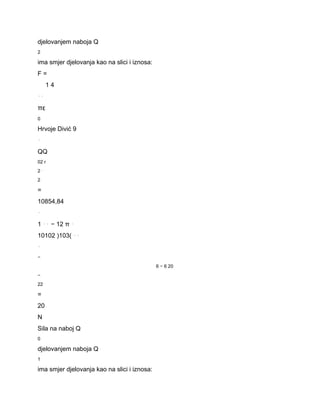 djelovanjem naboja Q 
2 
ima smjer djelovanja kao na slici i iznosa: 
F = 
1 4 
⋅⋅ 
πε 
0 
Hrvoje Divić 9 
⋅ 
QQ 
02 r 
2 ⋅ 
2 
= 
10854,84 
⋅ 
1 ⋅⋅ − 12 π ⋅ 
10102 )103( ⋅⋅ 
⋅ 
− 
6 − 6 20 
− 
22 
= 
20 
N 
Sila na naboj Q 
0 
djelovanjem naboja Q 
1 
ima smjer djelovanja kao na slici i iznosa: 
 