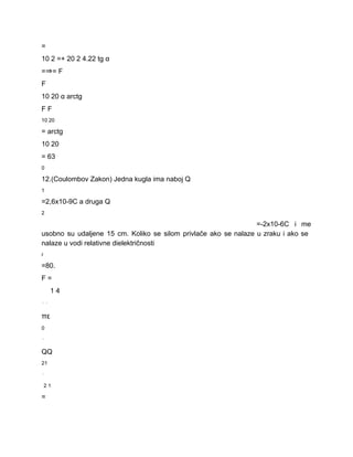 = 
10 2 =+ 20 2 4.22 tg α 
=⇒= F 
F 
10 20 α arctg 
F F 
10 20 
= arctg 
10 20 
= 63 
0 
12.(Coulombov Zakon) Jedna kugla ima naboj Q 
1 
=2,6x10­9C a druga Q 
2 
=­2x10­6C i me     
usobno su udaljene 15 cm. Koliko se silom privlače ako se nalaze u zraku i ako se                                 
nalaze u vodi relativne dielektričnosti 
r 
=80. 
F = 
1 4 
⋅⋅ 
πε 
0 
⋅ 
QQ 
21 
⋅ 
2 1 
= 
 