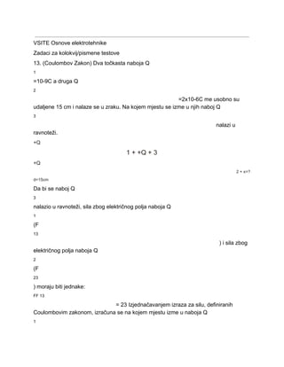  
VSITE Osnove elektrotehnike 
Zadaci za kolokvij/pismene testove 
13. (Coulombov Zakon) Dva točkasta naboja Q 
1 
=10­9C a druga Q 
2 
=2x10­6C me usobno su 
udaljene 15 cm i nalaze se u zraku. Na kojem mjestu se izme u njih naboj Q 
3 
nalazi u 
ravnoteži. 
+Q 
1 + +Q + 3 
+Q 
2 + x=? 
d=15cm 
Da bi se naboj Q 
3 
nalazio u ravnoteži, sila zbog električnog polja naboja Q 
1 
(F 
13 
) i sila zbog 
električnog polja naboja Q 
2 
(F 
23 
) moraju biti jednake: 
FF 13 
= 23 Izjednačavanjem izraza za silu, definiranih 
Coulombovim zakonom, izračuna se na kojem mjestu izme u naboja Q 
1 
 
