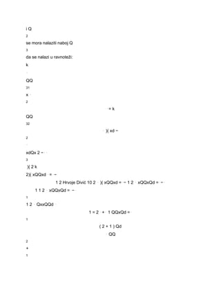 i Q 
2 
se mora nalaziti naboj Q 
3 
da se nalazi u ravnoteži: 
k 
⋅ 
QQ 
31 
x ⋅ 
2 
⋅= k 
QQ 
32 
⋅ )( xd − 
2 
⋅ 
xdQx 2 −⋅⋅ 
3 
)( 2 k 
2)( xQQxd ⋅=⋅− 
1 2 Hrvoje Divić 10 2 ⋅ )( xQQxd =⋅− 1 2 ⋅ xQQxQd =⋅−⋅ 
1 1 2 ⋅ xQQxQd =⋅−⋅ 
1 
1 2 ⋅ QxxQQd ⋅ 
1 = 2 ⋅+⋅ 1 QQxQd =⋅ 
1 
( 2 + 1 ) Qd 
⋅ QQ 
2 
+ 
1 
 
