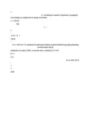= 
x 1 Uvrštenjem zadanih vrijednosti u posljednji 
izraz dobija se udaljenost za stanje ravnoteže: 
x = 1015,0 
⋅ 102 
+⋅ − 
6 
− 
9 10 − 9 ⋅= 
102,6 
− 
3 m = 62,0 cm 14. (pločasti kondenzator) Kolika je jakost električnog polja pločastog 
kondenzatora koji je 
priključen na napon 230V, a razmak izme u ploča je 2.7 mm? 
E == 
U d 
kV m 230 107,2 ⋅ 
− 
3 
= 
2,85 
 