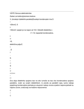  
VSITE Osnove elektrotehnike 
Zadaci za kolokvij/pismene testove 
3. (dvoslojni dielektrik­paralela)Dvoslojni kondenzator ima S 
1 
=20cm2, S 
2 
=40cm2 i spojen je na napon od 1kV. Odrediti dielektrike ε 
r1 =12, kapacitet kondenzatora, 
ε 
r2 
=9, 
električna polja E 
1 
, E 
2 
. 
S 
1 
r1 
S 
2 
r2 
d=0,5mm 
+ 
E1 
Dva sloja dielektrika spojena kao na slici tumače se kao dva kondenzatora spojena                         
paralelno, svaki sa svojim dielektrikom. Iz pravila za paralelni spoj, suma naboja                       
pojedinog kondenzatora jednaka je ukupnom naboju izvora a padovi napona jednaki su                       
naponu izvora, izračunaju se tražene nepoznanice. 
C 
1 
C 
 