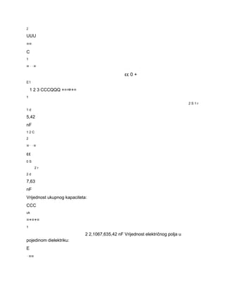 2 
UUU 
== 
C 
1 
=⋅⋅= 
εε 0 + 
E1 
1 2 3 CCCQQQ +=⇒+= 
1 
2 S 1 r 
1 d 
5,42 
nF 
1 2 C 
2 
=⋅⋅= 
εε 
0 S 
2 r 
2 d 
7,63 
nF 
Vrijednost ukupnog kapaciteta: 
CCC 
uk 
=+=+= 
1 
2 2,1067,635,42 nF Vrijednost električnog polja u 
pojedinom dielektriku: 
E 
⋅== 
 