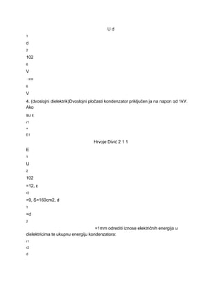 U d 
1 
d 
2 
102 
6 
V 
⋅== 
6 
V 
4. (dvoslojni dielektrik)Dvoslojni pločasti kondenzator priključen ja na napon od 1kV. 
Ako 
su ε 
r1 
+ 
E1 
Hrvoje Divić 2 1 1 
E 
1 
U 
2 
102 
=12, ε 
r2 
=9, S=160cm2, d 
1 
=d 
2 
=1mm odrediti iznose električnih energija u 
dielektricima te ukupnu energiju kondenzatora: 
r1 
r2 
d 
 
