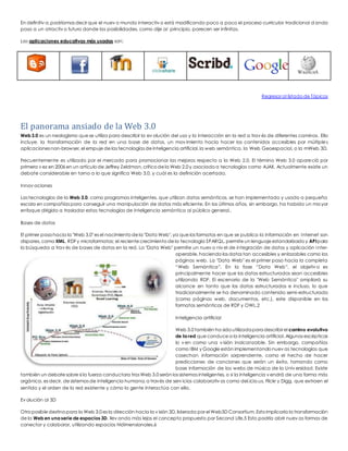 En definitiv a, podríamos decir que el nuev o mundo interactiv o está modificando poco a poco el proceso curricular tradicional dando 
paso a un atractiv o futuro donde las posibilidades, como dije al principio, parecen ser infinitas. 
Las aplicaciones educativas más usadas son: 
Regresar al listado de Tópicos 
El panorama ansiado de la Web 3.0 
Web 3.0 es un neologismo que se utiliza para describir la ev olución del uso y la interacción en la red a trav és de diferentes caminos. Ello 
incluye, la transformación de la red en una base de datos, un mov imiento hacia hacer los contenidos accesibles por múltiples 
aplicaciones non-browser, el empuje de las tecnologías de inteligencia artificial, la web semántica, la Web Geoespacial, o la mWeb 3D. 
Frecuentemente es utilizado por el mercado para promocionar las mejoras respecto a la Web 2.0. El término Web 3.0 apareció por 
primera v ez en 2006 en un artículo de Jeffrey Zeldman, crítico de la Web 2.0 y asociado a tecnologías como AJAX. Actualmente existe un 
debate considerable en torno a lo que significa Web 3.0, y cuál es la definición acertada. 
Innov aciones 
Las tecnologías de la Web 3.0, como programas inteligentes, que utilizan datos semánticos, se han implementado y usado a pequeña 
escala en compañías para conseguir una manipulación de datos más eficiente. En los últimos años, sin embargo, ha habido un ma yor 
enfoque dirigido a trasladar estas tecnologías de inteligencia semántica al público general.. 
Bases de datos 
El primer paso hacia la "Web 3.0" es el nacimiento de la "Data Web", ya que los formatos en que se publica la información en Internet son 
dispares, como XML, RDF y microformatos; el reciente crecimiento de la tecnología SPARQL, permite un lenguaje estandarizado y API para 
la búsqueda a trav és de bases de datos en la red. La "Data Web" permite un nuev o niv el de integración de datos y aplicación inter-operable, 
haciendo los datos tan accesibles y enlazables como las 
páginas web. La "Data Web" es el primer paso hacia la completa 
“Web Semántica”. En la fase “Data Web”, el objetiv o es 
principalmente hacer que los datos estructurados sean accesibles 
utilizando RDF. El escenario de la "Web Semántica" ampliará su 
alcance en tanto que los datos estructurados e incluso, lo que 
tradicionalmente se ha denominado contenido semi-estructurado 
(como páginas web, documentos, etc.), este disponible en los 
formatos semánticos de RDF y OWL.2 
Inteligencia artificial 
Web 3.0 también ha sido utilizada para describir el camino evolutivo 
de la red que conduce a la inteligencia artificial. Algunos escépticos 
lo v en como una v isión inalcanzable. Sin embargo, compañías 
como IBM y Google están implementando nuev as tecnologías que 
cosechan información sorprendente, como el hecho de hacer 
predicciones de canciones que serán un éxito, tomando como 
base información de las webs de música de la Univ ersidad. Existe 
también un debate sobre si la fuerza conductora tras Web 3.0 serán los sistemas inteligentes, o si la inteligencia v endrá de una forma más 
orgánica, es decir, de sistemas de inteligencia humana, a través de serv icios colaborativ os como del.icio.us, Flickr y Digg, que extraen el 
sentido y el orden de la red existente y cómo la gente interactúa con ella. 
Ev olución al 3D 
Otro posible destino para la Web 3.0 es la dirección hacia la v isión 3D, liderada por el Web3D Consortium. Esto implicaría la transformación 
de la Web en una serie de espacios 3D, llev ando más lejos el concepto propuesto por Second Life.5 Esto podría abrir nuev as formas de 
conectar y colaborar, utilizando espacios tridimensionales.6 
 