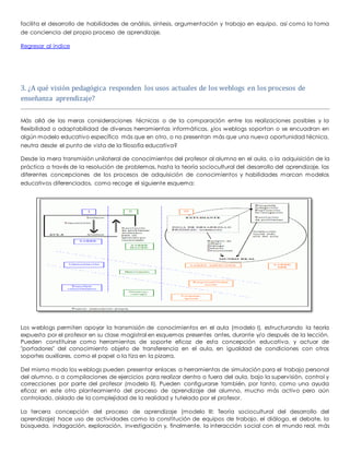 facilita el desarrollo de habilidades de análisis, síntesis, argumentación y trabajo en equipo, así como la toma 
de conciencia del propio proceso de aprendizaje. 
Regresar al índice 
3. ¿A qué visión pedagógica responden los usos actuales de los weblogs en los procesos de 
enseñanza aprendizaje? 
Más allá de las meras consideraciones técnicas o de la comparación entre las realizaciones posibles y la 
flexibilidad o adaptabilidad de diversas herramientas informáticas, ¿los weblogs soportan o se encuadran en 
algún modelo educativo específico más que en otro, o no presentan más que una nueva oportunidad técnica, 
neutra desde el punto de vista de la filosofía educativa? 
Desde la mera transmisión unilateral de conocimientos del profesor al alumno en el aula, o la adquisición de la 
práctica a través de la resolución de problemas, hasta la teoría sociocultural del desarrollo del aprendizaje, las 
diferentes concepciones de los procesos de adquisición de conocimientos y habilidades marcan modelos 
educativos diferenciados, como recoge el siguiente esquema: 
Los weblogs permiten apoyar la transmisión de conocimientos en el aula (modelo I), estructurando la teoría 
expuesta por el profesor en su clase magistral en esquemas presentes antes, durante y/o después de la lección. 
Pueden constituirse como herramientas de soporte eficaz de esta concepción educativa, y actuar de 
"portadores" del conocimiento objeto de transferencia en el aula, en igualdad de condiciones con otros 
soportes auxiliares, como el papel o la tiza en la pizarra. 
Del mismo modo los weblogs pueden presentar enlaces a herramientas de simulación para el trabajo personal 
del alumno, o a compilaciones de ejercicios para realizar dentro o fuera del aula, bajo la supervisión, control y 
correcciones por parte del profesor (modelo II). Pueden configurarse también, por tanto, como una ayuda 
eficaz en este otro planteamiento del proceso de aprendizaje del alumno, mucho más activo pero aún 
controlado, aislado de la complejidad de la realidad y tutelado por el profesor. 
La tercera concepción del proceso de aprendizaje (modelo III: Teoría sociocultural del desarrollo del 
aprendizaje) hace uso de actividades como la constitución de equipos de trabajo, el diálogo, el debate, la 
búsqueda, indagación, exploración, investigación y, finalmente, la interacción social con el mundo real, más 
 