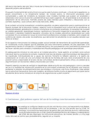 allá de la vida dentro del aula. Sólo a través de la interacción social se produce el aprendizaje en la zona de 
desarrollo próximo del estudiante. 
El supuesto fundamental del constructivismo es que los seres humanos construyen, a través de la experiencia, su 
propio conocimiento y no simplemente reciben, de manera pasiva, la información procesada para 
comprenderla y usarla de inmediato; es necesario crear modelos mentales que puedan ser ampliados y 
adaptados a las nuevas situaciones y problemáticas que vayan surgiendo. Así, el aprendizaje es el proceso de 
adaptación de las estructuras mentales propias de cada individuo para interpretar y relacionarse con su 
contexto específico, socio-cultural, del mundo real (COLL, 2000). 
En el contexto actual de la enseñanza universitaria española, en plena adaptación para su participación en el 
Espacio Europeo de la Educación Superior, aspectos como la diversidad socio-cultural de los estudiantes, la 
interdisciplinariedad, globalización y cambio constante en los contenidos enseñados, la necesidad de competir 
en calidad generando aprendizajes maduros, significativos y formación integral de los estudiantes, deben ser 
formulados y atendidos mediante respuestas concretas de los modelos educativos desarrollados por cada 
universidad. En una sociedad en la que el conocimiento profesional es complejo e inestable y está cuajado de 
conflictos de valores y de poder, las enseñanzas que demandan los estudiantes no son aquellas cerradas que 
"están en el libro". 
En los aspectos mencionados los weblogs pueden actuar también de herramienta de soporte del aprendizaje, 
en condiciones mucho mejores que las prestadas por otros instrumentos auxiliares. No sólo responden a los 
requerimientos de esta 3ª concepción o modelo educativo, sino que presentan unas características propias que 
les hacen idóneos para canalizar y materializar esta filosofía pedagógica de aprendizaje personalizado. 
El weblog permite introducir la vida real en el material educativo, hacer explícito el contexto socio-cultural 
individual, abrir los contenidos al contexto, mediante todo tipo de enlaces y permite al profesor dar respuesta a 
las inquietudes individualizadas de su grupo de alumnos. Fomenta la reflexión personal y el espíritu de 
colaboración en el seno de una comunidad más allá de las fronteras del aula. Dota al estudiante de una 
posición activa y responsable en el seno de esa comunidad, donde el pensamiento crítico y la calidad de la 
argumentación son las razones válidas y reconocidas por todos. 
Presenta además una serie de ventajas no desdeñables desde el punto de vista pedagógico, como su sencillez 
de uso o su facilidad de introducción paulatina en la comunidad universitaria. No es necesario que todos los 
profesores lo adopten simultáneamente para que empiece a funcionar y dar frutos. Finalmente, cabe señalar 
que la estructura temporal en forma de cuaderno de bitácora facilita mucho el seguimiento por parte de los 
estudiantes de los temas tratados en el conjunto de asignaturas de su plan docente. 
Regresar al índice 
4. Conclusiones: ¿Qué podemos esperar del uso de los weblogs como herramienta educativa? 
Los weblogs se configuran desde el punto de vista técnico como una herramienta más flexible, 
adaptable a los requerimientos de los profesores, y de uso más sencillo que los LCMS. Sin 
embargo, no incorpora las herramientas de gestión del curso (listas de alumnos, cali ficaciones, 
zonas privadas) propias de un LCMS. Dada la posibilidad técnica de integrar un weblog dentro 
del LCMS del que dispongan las instituciones educativas, de manera sencilla y a muy bajo 
coste, éste será el camino que, probablemente, seguirán en su mayoría 
 