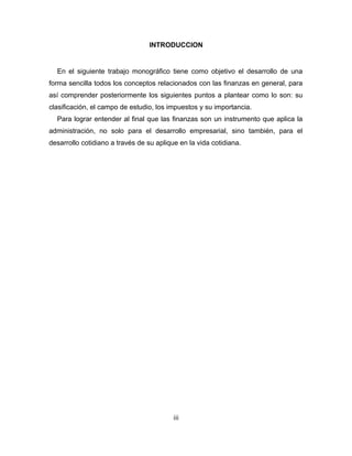INTRODUCCION 
En el siguiente trabajo monográfico tiene como objetivo el desarrollo de una 
forma sencilla todos los conceptos relacionados con las finanzas en general, para 
así comprender posteriormente los siguientes puntos a plantear como lo son: su 
clasificación, el campo de estudio, los impuestos y su importancia. 
Para lograr entender al final que las finanzas son un instrumento que aplica la 
administración, no solo para el desarrollo empresarial, sino también, para el 
desarrollo cotidiano a través de su aplique en la vida cotidiana. 
iii 
 