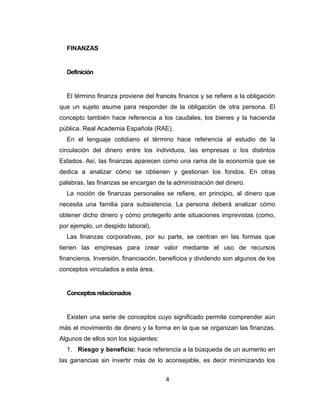 FINANZAS 
Definición 
El término finanza proviene del francés finance y se refiere a la obligación 
que un sujeto asume para responder de la obligación de otra persona. El 
concepto también hace referencia a los caudales, los bienes y la hacienda 
pública. Real Academia Española (RAE). 
En el lenguaje cotidiano el término hace referencia al estudio de la 
circulación del dinero entre los individuos, las empresas o los distintos 
Estados. Así, las finanzas aparecen como una rama de la economía que se 
dedica a analizar cómo se obtienen y gestionan los fondos. En otras 
palabras, las finanzas se encargan de la administración del dinero. 
La noción de finanzas personales se refiere, en principio, al dinero que 
necesita una familia para subsistencia. La persona deberá analizar cómo 
obtener dicho dinero y cómo protegerlo ante situaciones imprevistas (como, 
por ejemplo, un despido laboral). 
Las finanzas corporativas, por su parte, se centran en las formas que 
tienen las empresas para crear valor mediante el uso de recursos 
financieros. Inversión, financiación, beneficios y dividendo son algunos de los 
conceptos vinculados a esta área. 
Conceptos relacionados 
Existen una serie de conceptos cuyo significado permite comprender aún 
más el movimiento de dinero y la forma en la que se organizan las finanzas. 
Algunos de ellos son los siguientes: 
1. Riesgo y beneficio: hace referencia a la búsqueda de un aumento en 
las ganancias sin invertir más de lo aconsejable, es decir minimizando los 
4 
 