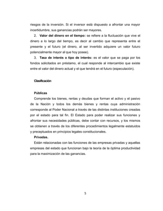riesgos de la inversión. Si el inversor está dispuesto a afrontar una mayor 
incertidumbre, sus ganancias podrán ser mayores. 
2. Valor del dinero en el tiempo: se refiere a la fluctuación que vive el 
dinero a lo largo del tiempo, es decir al cambio que representa entre el 
presente y el futuro (el dinero, al ser invertido adquiere un valor futuro 
potencialmente mayor al que hoy posee). 
3. Tasa de interés o tipo de interés: es el valor que se paga por los 
fondos solicitados en préstamo, el cual responde al intercambio que existe 
entre el valor del dinero actual y el que tendrá en el futuro (especulación). 
Clasificación 
Públicas 
Comprende los bienes, rentas y deudas que forman el activo y el pasivo 
de la Nación y todos los demás bienes y rentas cuya administración 
corresponde al Poder Nacional a través de las distintas instituciones creadas 
por el estado para tal fin. El Estado para poder realizar sus funciones y 
afrontar sus necesidades públicas, debe contar con recursos, y los mismos 
se obtienen a través de los diferentes procedimientos legalmente estatuidos 
y preceptuados en principios legales constitucionales. 
Privadas. 
Están relacionadas con las funciones de las empresas privadas y aquellas 
empresas del estado que funcionan bajo la teoría de la óptima productividad 
para la maximización de las ganancias. 
5 
 