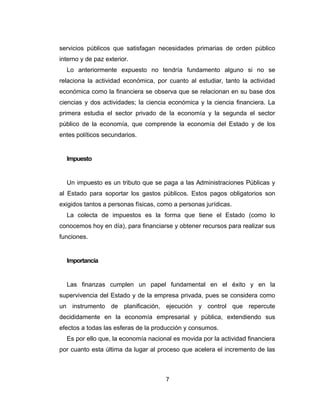 servicios públicos que satisfagan necesidades primarias de orden público 
interno y de paz exterior. 
Lo anteriormente expuesto no tendría fundamento alguno si no se 
relaciona la actividad económica, por cuanto al estudiar, tanto la actividad 
económica como la financiera se observa que se relacionan en su base dos 
ciencias y dos actividades; la ciencia económica y la ciencia financiera. La 
primera estudia el sector privado de la economía y la segunda el sector 
público de la economía, que comprende la economía del Estado y de los 
entes políticos secundarios. 
Impuesto 
Un impuesto es un tributo que se paga a las Administraciones Públicas y 
al Estado para soportar los gastos públicos. Estos pagos obligatorios son 
exigidos tantos a personas físicas, como a personas jurídicas. 
La colecta de impuestos es la forma que tiene el Estado (como lo 
conocemos hoy en día), para financiarse y obtener recursos para realizar sus 
funciones. 
Importancia 
Las finanzas cumplen un papel fundamental en el éxito y en la 
supervivencia del Estado y de la empresa privada, pues se considera como 
un instrumento de planificación, ejecución y control que repercute 
decididamente en la economía empresarial y pública, extendiendo sus 
efectos a todas las esferas de la producción y consumos. 
Es por ello que, la economía nacional es movida por la actividad financiera 
por cuanto esta última da lugar al proceso que acelera el incremento de las 
7 
 