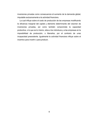 inversiones privadas como consecuencia el aumento de la demanda global, 
imputable exclusivamente a la actividad financiera. 
La cual influye sobre el costo de producción de las empresas modificando 
la eficiencia marginal del capital y elemento determinante del volumen de 
inversiones privadas, así como también compromete la capacidad 
productiva, o lo que es lo mismo, sitúa a los individuos y a las empresas en la 
imposibilidad de producción, o liberarlos, por el contrario de unas 
incapacidad preexistente. Igualmente la actividad financiera influye sobre el 
incentivo para invertir o para producir. 
8 
 