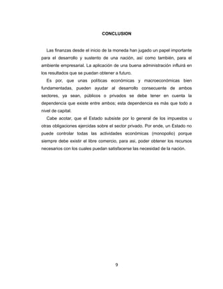 CONCLUSION 
Las finanzas desde el inicio de la moneda han jugado un papel importante 
para el desarrollo y sustento de una nación, así como también, para el 
ambiente empresarial. La aplicación de una buena administración influirá en 
los resultados que se puedan obtener a futuro. 
Es por, que unas políticas económicas y macroeconómicas bien 
fundamentadas, pueden ayudar al desarrollo consecuente de ambos 
sectores, ya sean, públicos o privados se debe tener en cuenta la 
dependencia que existe entre ambos; esta dependencia es más que todo a 
nivel de capital. 
Cabe acotar, que el Estado subsiste por lo general de los impuestos u 
otras obligaciones ejercidas sobre el sector privado. Por ende, un Estado no 
puede controlar todas las actividades económicas (monopolio) porque 
siempre debe existir el libre comercio, para asi, poder obtener los recursos 
necesarios con los cuales puedan satisfacerse las necesidad de la nación. 
9 
