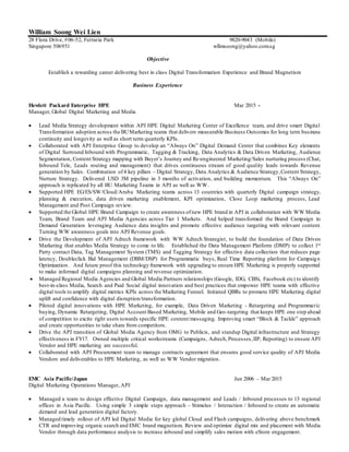 William Soong Wei Lien
28 Flora Drive, #06-52, Ferraria Park 9820-9043 (Mobile)
Singapore 506951 wllmsoong@yahoo.com.sg
Objective
Establish a rewarding career delivering best in class Digital Transformation Experience and Brand Magnetism
Business Experience
Hewlett Packard Enterprise HPE Mar 2015 -
Manager, Global Digital Marketing and Media
 Lead Media Strategy development within APJ HPE Digital Marketing Center of Excellence team, and drive smart Digital
Transformation adoption across the BUMarketing teams that delivers measurable Business Outcomes for long term business
continuity and longevity as well as short term quarterly KPIs.
 Collaborated with APJ Enterprise Group to develop an “Always On” Digital Demand Center that combines Key elements
of Digital Surround Inbound with Programmatic, Tagging & Tracking, Data Analytics & Data Driven Marketing, Audience
Segmentation, Content Strategy mapping with Buyer’s Journey and Re-engineered Marketing/Sales nurturing process (Chat,
Inbound Tele, Leads routing and management) that drives continuous stream of good quality leads towards Revenue
generation by Sales. Combination of4 key pillars – Digital Strategy, Data Analytics & Audience Strategy,Content Strategy,
Nurture Strategy. Delivered USD 3M pipeline in 3 months of activation, and building momentum. This “Always On”
approach is replicated by all BU Marketing Teams in APJ as well as WW.
 Supported HPE EG/ES/SW/Cloud/Aruba Marketing teams across 13 countries with quarterly Digital campaign strategy,
planning & execution, data driven marketing enablement, KPI optimization, Close Loop marketing process, Lead
Management and Post Campaign review.
 Supported the Global HPE Brand Campaign to create awareness ofnew HPE brand in APJ in collaboration with WW Media
Team, Brand Team and APJ Media Agencies across Tier 1 Markets. And helped transformed the Brand Campaign to
Demand Generation leveraging Audience data insights and promote effective audience targeting with relevant content.
Turning WW awareness goals into APJ Revenue goals.
 Drive the Development of APJ Adtech framework with WW Adtech Strategist, to build the foundation of Data Driven
Marketing that enables Media Strategy to come to life. Established the Data Management Platform (DMP) to collect 1st
Party contact Data, Tag Management System (TMS) and Tagging Strategy for effective data collection that reduces page
latency, Doubleclick Bid Management (DBM/DSP) for Programmatic buys, Real Time Reporting platform for Campaign
Optimization. And future proof this technology framework with upgrading to ensure HPE Marketing is properly supported
to make informed digital campaigns planning and revenue optimization.
 Managed Regional Media Agencies and Global Media Partners relationships (Google, IDG, CBSi, Facebook etc) to identify
best-in-class Media, Search and Paid Social digital innovation and best practices that empower HPE teams with effective
digital tools to amplify digital metrics KPIs across the Marketing Funnel. Initiated QBRs to promote HPE Marketing digital
uplift and confidence with digital disruption/transformation.
 Piloted digital innovations with HPE Marketing, for example, Data Driven Marketing - Retargeting and Programmatic
buying, Dynamic Retargeting, Digital Account Based Marketing, Mobile and Geo-targeting that keeps HPE one step ahead
of competition to excite right users towards specific HPE content/messaging. Improving smart “Block & Tackle” approach
and create opportunities to take share from competitors.
 Drive the APJ transition of Global Media Agency from OMG to Publicis, and standup Digital infrastructure and Strategy
effectiveness in FY17. Owned multiple critical workstreams (Campaigns, Adtech,Processes,IIP, Reporting) to ensure APJ
Vendor and HPE marketing are successful.
 Collaborated with APJ Procurement team to manage contracts agreement that ensures good service quality of APJ Media
Vendors and deliverables to HPE Marketing, as well as WW Vendor migration.
EMC Asia Pacific/Japan Jun 2006 – Mar 2015
Digital Marketing Operations Manager, APJ
 Managed a team to design effective Digital Campaign, data management and Leads / Inbound processes to 13 regional
offices in Asia Pacific. Using simple 3 simple steps approach – Stimulus / Interaction / Inbound to create an automatic
demand and lead generation digital factory.
 Managed timely rollout of APJ led Digital Media for key global Cloud and Flash campaigns, delivering above benchmark
CTR and improving organic search and EMC brand magnetism. Review and optimize digital mix and placement with Media
Vendor through data performance analysis to increase inbound and simplify sales motion with eStore engagement.
 