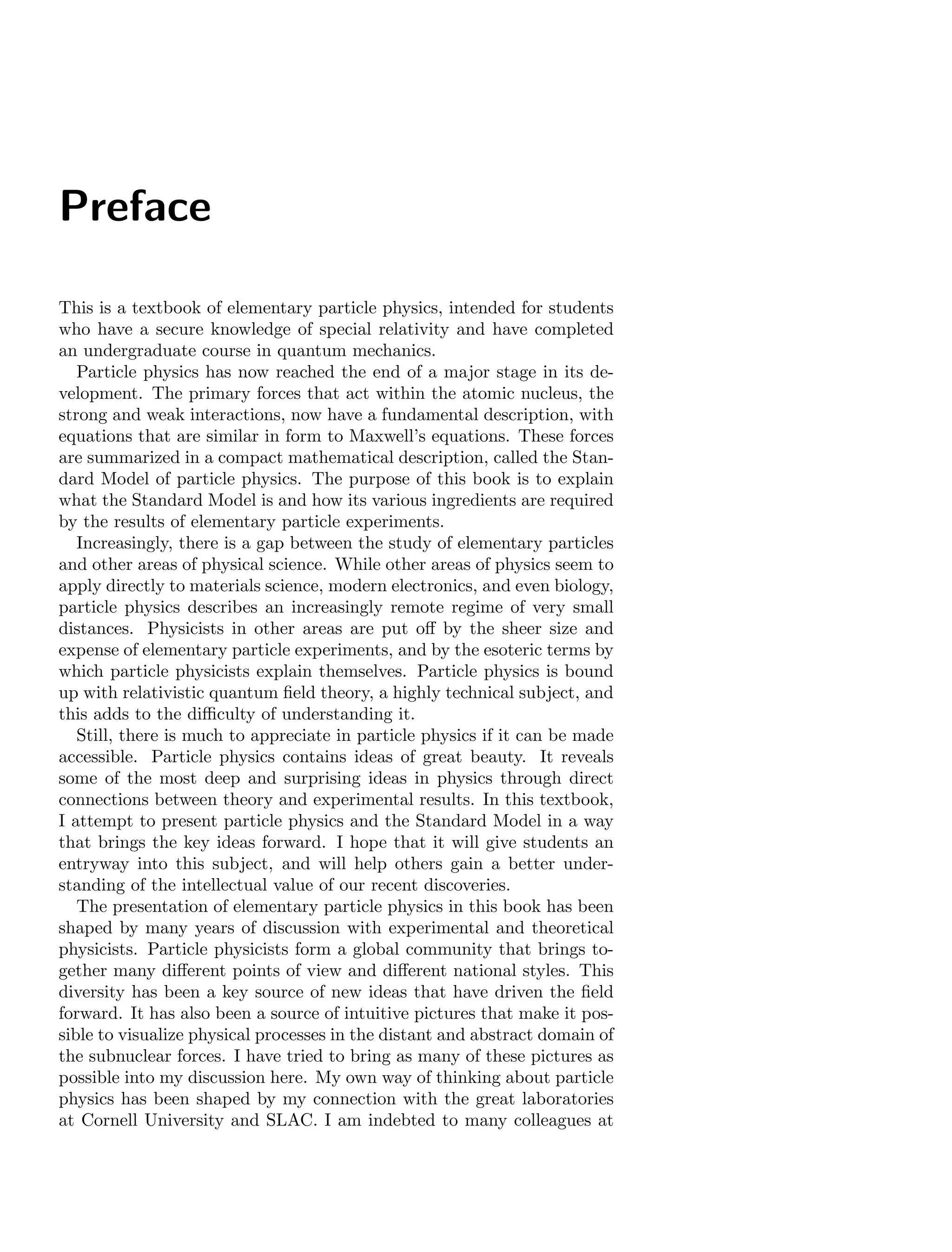 Preface
This is a textbook of elementary particle physics, intended for students
who have a secure knowledge of special relativity and have completed
an undergraduate course in quantum mechanics.
Particle physics has now reached the end of a major stage in its de-
velopment. The primary forces that act within the atomic nucleus, the
strong and weak interactions, now have a fundamental description, with
equations that are similar in form to Maxwell’s equations. These forces
are summarized in a compact mathematical description, called the Stan-
dard Model of particle physics. The purpose of this book is to explain
what the Standard Model is and how its various ingredients are required
by the results of elementary particle experiments.
Increasingly, there is a gap between the study of elementary particles
and other areas of physical science. While other areas of physics seem to
apply directly to materials science, modern electronics, and even biology,
particle physics describes an increasingly remote regime of very small
distances. Physicists in other areas are put off by the sheer size and
expense of elementary particle experiments, and by the esoteric terms by
which particle physicists explain themselves. Particle physics is bound
up with relativistic quantum field theory, a highly technical subject, and
this adds to the difficulty of understanding it.
Still, there is much to appreciate in particle physics if it can be made
accessible. Particle physics contains ideas of great beauty. It reveals
some of the most deep and surprising ideas in physics through direct
connections between theory and experimental results. In this textbook,
I attempt to present particle physics and the Standard Model in a way
that brings the key ideas forward. I hope that it will give students an
entryway into this subject, and will help others gain a better under-
standing of the intellectual value of our recent discoveries.
The presentation of elementary particle physics in this book has been
shaped by many years of discussion with experimental and theoretical
physicists. Particle physicists form a global community that brings to-
gether many different points of view and different national styles. This
diversity has been a key source of new ideas that have driven the field
forward. It has also been a source of intuitive pictures that make it pos-
sible to visualize physical processes in the distant and abstract domain of
the subnuclear forces. I have tried to bring as many of these pictures as
possible into my discussion here. My own way of thinking about particle
physics has been shaped by my connection with the great laboratories
at Cornell University and SLAC. I am indebted to many colleagues at
 