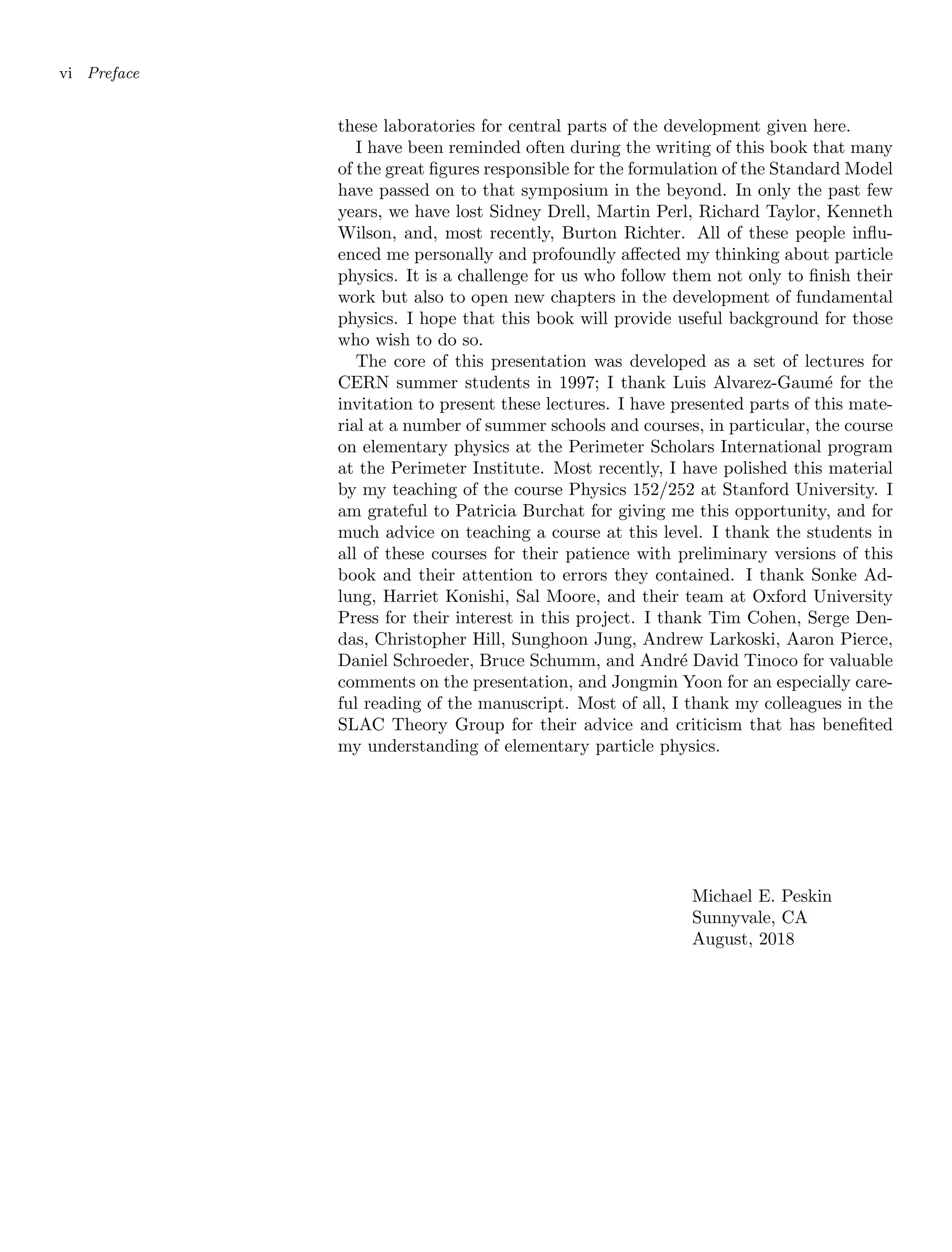 vi Preface
these laboratories for central parts of the development given here.
I have been reminded often during the writing of this book that many
of the great figures responsible for the formulation of the Standard Model
have passed on to that symposium in the beyond. In only the past few
years, we have lost Sidney Drell, Martin Perl, Richard Taylor, Kenneth
Wilson, and, most recently, Burton Richter. All of these people influ-
enced me personally and profoundly affected my thinking about particle
physics. It is a challenge for us who follow them not only to finish their
work but also to open new chapters in the development of fundamental
physics. I hope that this book will provide useful background for those
who wish to do so.
The core of this presentation was developed as a set of lectures for
CERN summer students in 1997; I thank Luis Alvarez-Gaumé for the
invitation to present these lectures. I have presented parts of this mate-
rial at a number of summer schools and courses, in particular, the course
on elementary physics at the Perimeter Scholars International program
at the Perimeter Institute. Most recently, I have polished this material
by my teaching of the course Physics 152/252 at Stanford University. I
am grateful to Patricia Burchat for giving me this opportunity, and for
much advice on teaching a course at this level. I thank the students in
all of these courses for their patience with preliminary versions of this
book and their attention to errors they contained. I thank Sonke Ad-
lung, Harriet Konishi, Sal Moore, and their team at Oxford University
Press for their interest in this project. I thank Tim Cohen, Serge Den-
das, Christopher Hill, Sunghoon Jung, Andrew Larkoski, Aaron Pierce,
Daniel Schroeder, Bruce Schumm, and André David Tinoco for valuable
comments on the presentation, and Jongmin Yoon for an especially care-
ful reading of the manuscript. Most of all, I thank my colleagues in the
SLAC Theory Group for their advice and criticism that has benefited
my understanding of elementary particle physics.
Michael E. Peskin
Sunnyvale, CA
August, 2018
 