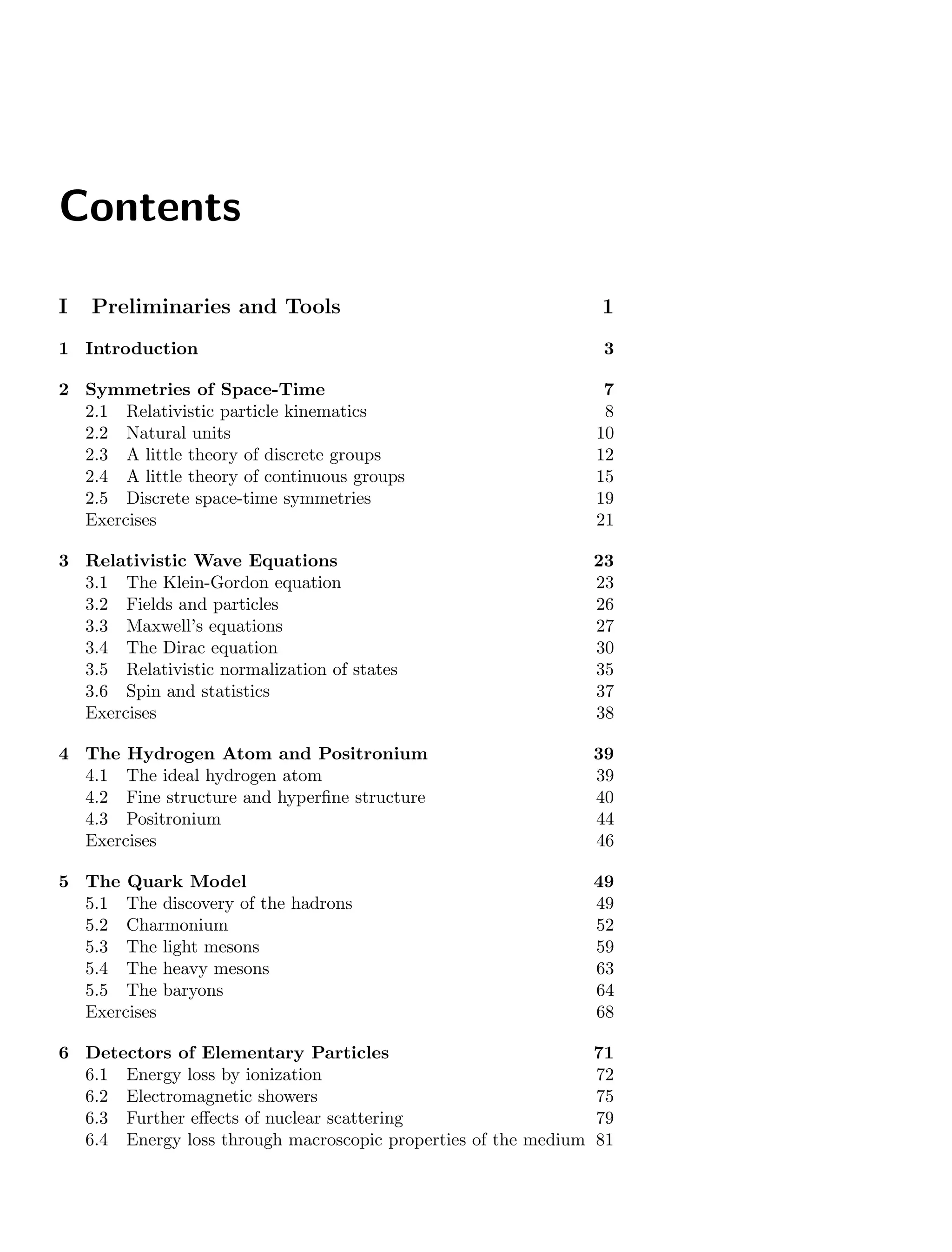 Contents
I Preliminaries and Tools 1
1 Introduction 3
2 Symmetries of Space-Time 7
2.1 Relativistic particle kinematics 8
2.2 Natural units 10
2.3 A little theory of discrete groups 12
2.4 A little theory of continuous groups 15
2.5 Discrete space-time symmetries 19
Exercises 21
3 Relativistic Wave Equations 23
3.1 The Klein-Gordon equation 23
3.2 Fields and particles 26
3.3 Maxwell’s equations 27
3.4 The Dirac equation 30
3.5 Relativistic normalization of states 35
3.6 Spin and statistics 37
Exercises 38
4 The Hydrogen Atom and Positronium 39
4.1 The ideal hydrogen atom 39
4.2 Fine structure and hyperfine structure 40
4.3 Positronium 44
Exercises 46
5 The Quark Model 49
5.1 The discovery of the hadrons 49
5.2 Charmonium 52
5.3 The light mesons 59
5.4 The heavy mesons 63
5.5 The baryons 64
Exercises 68
6 Detectors of Elementary Particles 71
6.1 Energy loss by ionization 72
6.2 Electromagnetic showers 75
6.3 Further effects of nuclear scattering 79
6.4 Energy loss through macroscopic properties of the medium 81
 