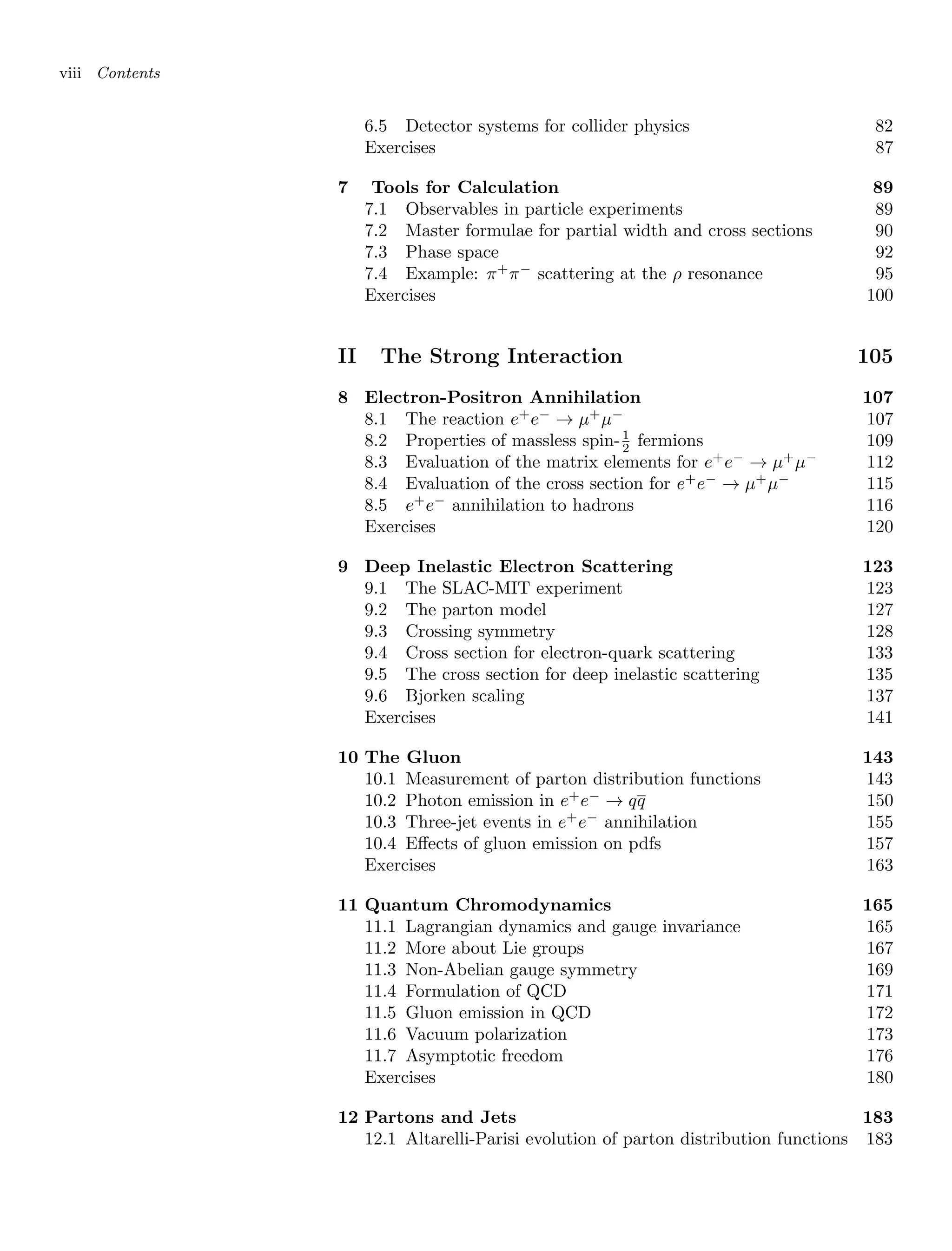 viii Contents
6.5 Detector systems for collider physics 82
Exercises 87
7 Tools for Calculation 89
7.1 Observables in particle experiments 89
7.2 Master formulae for partial width and cross sections 90
7.3 Phase space 92
7.4 Example: π+
π−
scattering at the ρ resonance 95
Exercises 100
II The Strong Interaction 105
8 Electron-Positron Annihilation 107
8.1 The reaction e+
e−
→ µ+
µ−
107
8.2 Properties of massless spin-1
2 fermions 109
8.3 Evaluation of the matrix elements for e+
e−
→ µ+
µ−
112
8.4 Evaluation of the cross section for e+
e−
→ µ+
µ−
115
8.5 e+
e−
annihilation to hadrons 116
Exercises 120
9 Deep Inelastic Electron Scattering 123
9.1 The SLAC-MIT experiment 123
9.2 The parton model 127
9.3 Crossing symmetry 128
9.4 Cross section for electron-quark scattering 133
9.5 The cross section for deep inelastic scattering 135
9.6 Bjorken scaling 137
Exercises 141
10 The Gluon 143
10.1 Measurement of parton distribution functions 143
10.2 Photon emission in e+
e−
→ qq 150
10.3 Three-jet events in e+
e−
annihilation 155
10.4 Effects of gluon emission on pdfs 157
Exercises 163
11 Quantum Chromodynamics 165
11.1 Lagrangian dynamics and gauge invariance 165
11.2 More about Lie groups 167
11.3 Non-Abelian gauge symmetry 169
11.4 Formulation of QCD 171
11.5 Gluon emission in QCD 172
11.6 Vacuum polarization 173
11.7 Asymptotic freedom 176
Exercises 180
12 Partons and Jets 183
12.1 Altarelli-Parisi evolution of parton distribution functions 183
 
