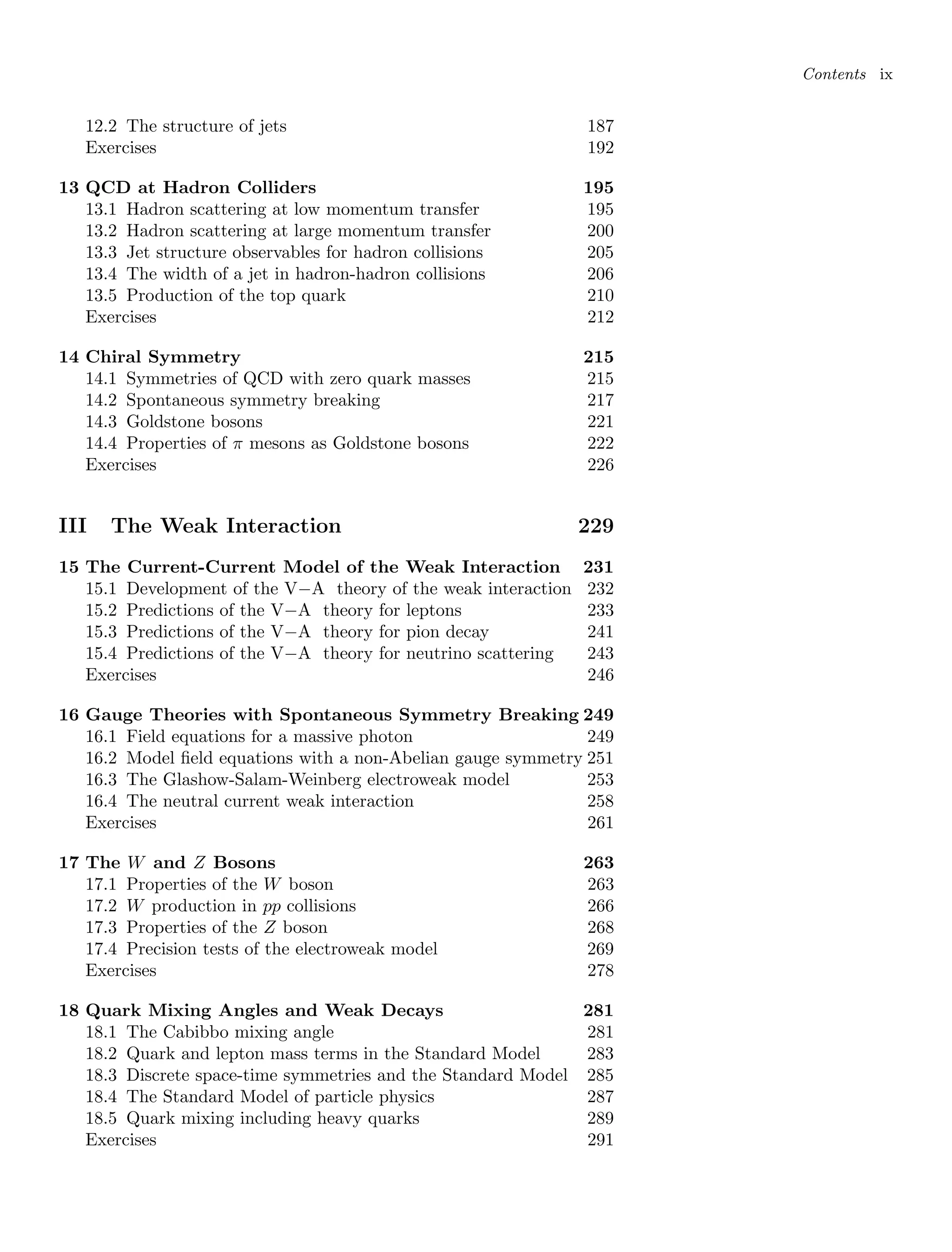 Contents ix
12.2 The structure of jets 187
Exercises 192
13 QCD at Hadron Colliders 195
13.1 Hadron scattering at low momentum transfer 195
13.2 Hadron scattering at large momentum transfer 200
13.3 Jet structure observables for hadron collisions 205
13.4 The width of a jet in hadron-hadron collisions 206
13.5 Production of the top quark 210
Exercises 212
14 Chiral Symmetry 215
14.1 Symmetries of QCD with zero quark masses 215
14.2 Spontaneous symmetry breaking 217
14.3 Goldstone bosons 221
14.4 Properties of π mesons as Goldstone bosons 222
Exercises 226
III The Weak Interaction 229
15 The Current-Current Model of the Weak Interaction 231
15.1 Development of the V−A theory of the weak interaction 232
15.2 Predictions of the V−A theory for leptons 233
15.3 Predictions of the V−A theory for pion decay 241
15.4 Predictions of the V−A theory for neutrino scattering 243
Exercises 246
16 Gauge Theories with Spontaneous Symmetry Breaking 249
16.1 Field equations for a massive photon 249
16.2 Model field equations with a non-Abelian gauge symmetry 251
16.3 The Glashow-Salam-Weinberg electroweak model 253
16.4 The neutral current weak interaction 258
Exercises 261
17 The W and Z Bosons 263
17.1 Properties of the W boson 263
17.2 W production in pp collisions 266
17.3 Properties of the Z boson 268
17.4 Precision tests of the electroweak model 269
Exercises 278
18 Quark Mixing Angles and Weak Decays 281
18.1 The Cabibbo mixing angle 281
18.2 Quark and lepton mass terms in the Standard Model 283
18.3 Discrete space-time symmetries and the Standard Model 285
18.4 The Standard Model of particle physics 287
18.5 Quark mixing including heavy quarks 289
Exercises 291
 