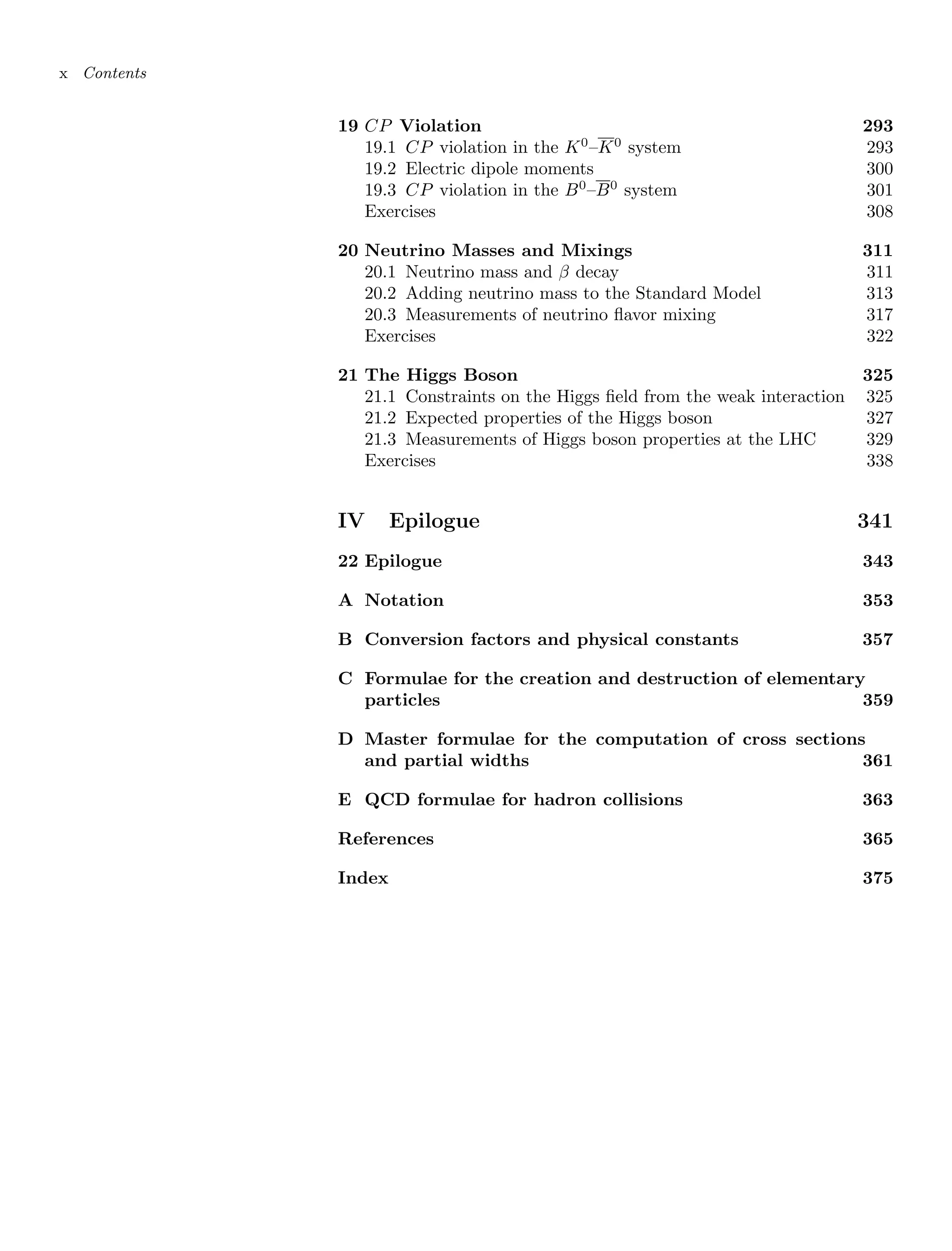 x Contents
19 CP Violation 293
19.1 CP violation in the K0
–K0
system 293
19.2 Electric dipole moments 300
19.3 CP violation in the B0
–B0
system 301
Exercises 308
20 Neutrino Masses and Mixings 311
20.1 Neutrino mass and β decay 311
20.2 Adding neutrino mass to the Standard Model 313
20.3 Measurements of neutrino flavor mixing 317
Exercises 322
21 The Higgs Boson 325
21.1 Constraints on the Higgs field from the weak interaction 325
21.2 Expected properties of the Higgs boson 327
21.3 Measurements of Higgs boson properties at the LHC 329
Exercises 338
IV Epilogue 341
22 Epilogue 343
A Notation 353
B Conversion factors and physical constants 357
C Formulae for the creation and destruction of elementary
particles 359
D Master formulae for the computation of cross sections
and partial widths 361
E QCD formulae for hadron collisions 363
References 365
Index 375
 