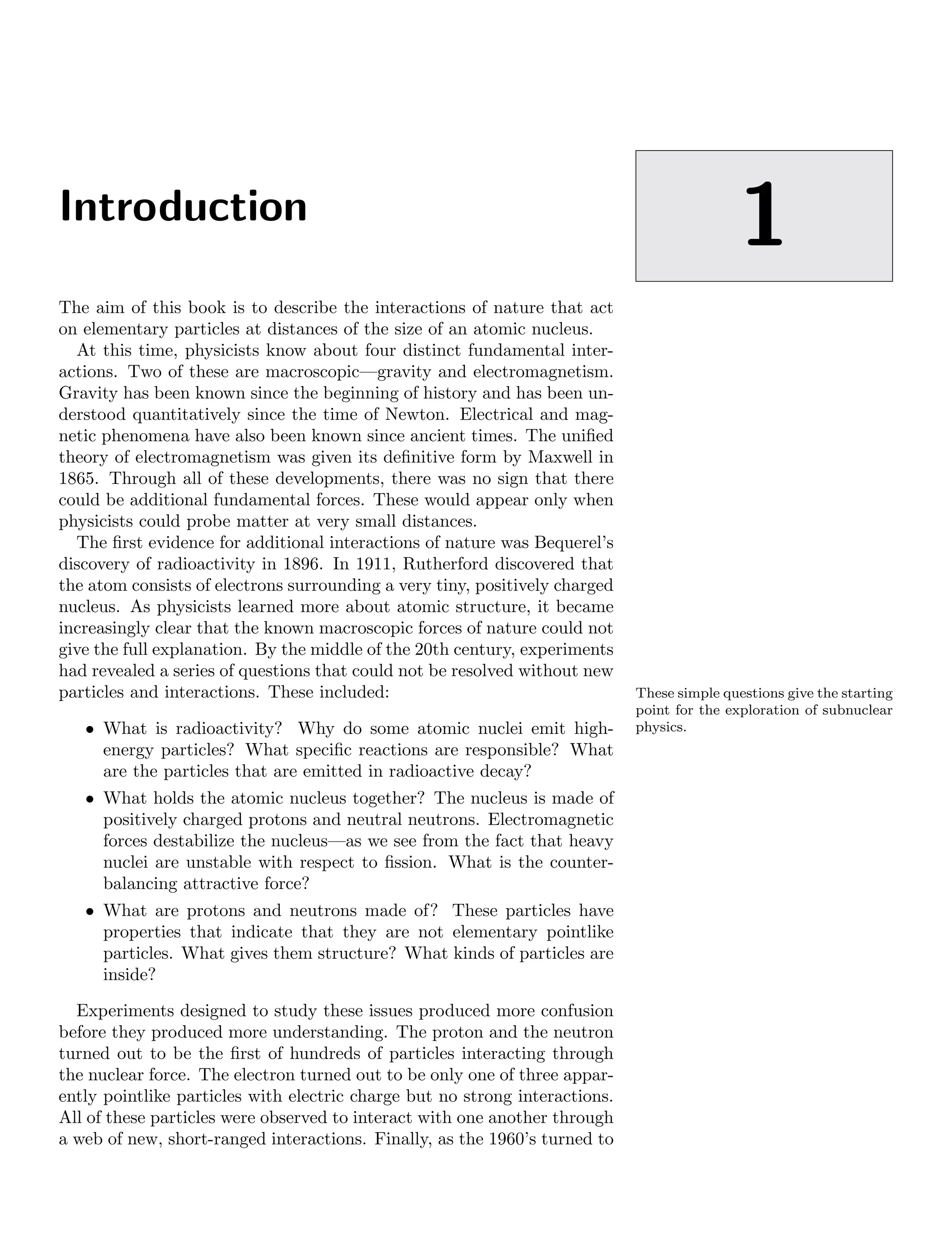 Introduction
1
The aim of this book is to describe the interactions of nature that act
on elementary particles at distances of the size of an atomic nucleus.
At this time, physicists know about four distinct fundamental inter-
actions. Two of these are macroscopic—gravity and electromagnetism.
Gravity has been known since the beginning of history and has been un-
derstood quantitatively since the time of Newton. Electrical and mag-
netic phenomena have also been known since ancient times. The unified
theory of electromagnetism was given its definitive form by Maxwell in
1865. Through all of these developments, there was no sign that there
could be additional fundamental forces. These would appear only when
physicists could probe matter at very small distances.
The first evidence for additional interactions of nature was Bequerel’s
discovery of radioactivity in 1896. In 1911, Rutherford discovered that
the atom consists of electrons surrounding a very tiny, positively charged
nucleus. As physicists learned more about atomic structure, it became
increasingly clear that the known macroscopic forces of nature could not
give the full explanation. By the middle of the 20th century, experiments
had revealed a series of questions that could not be resolved without new
particles and interactions. These included: These simple questions give the starting
point for the exploration of subnuclear
physics.
• What is radioactivity? Why do some atomic nuclei emit high-
energy particles? What specific reactions are responsible? What
are the particles that are emitted in radioactive decay?
• What holds the atomic nucleus together? The nucleus is made of
positively charged protons and neutral neutrons. Electromagnetic
forces destabilize the nucleus—as we see from the fact that heavy
nuclei are unstable with respect to fission. What is the counter-
balancing attractive force?
• What are protons and neutrons made of? These particles have
properties that indicate that they are not elementary pointlike
particles. What gives them structure? What kinds of particles are
inside?
Experiments designed to study these issues produced more confusion
before they produced more understanding. The proton and the neutron
turned out to be the first of hundreds of particles interacting through
the nuclear force. The electron turned out to be only one of three appar-
ently pointlike particles with electric charge but no strong interactions.
All of these particles were observed to interact with one another through
a web of new, short-ranged interactions. Finally, as the 1960’s turned to
 