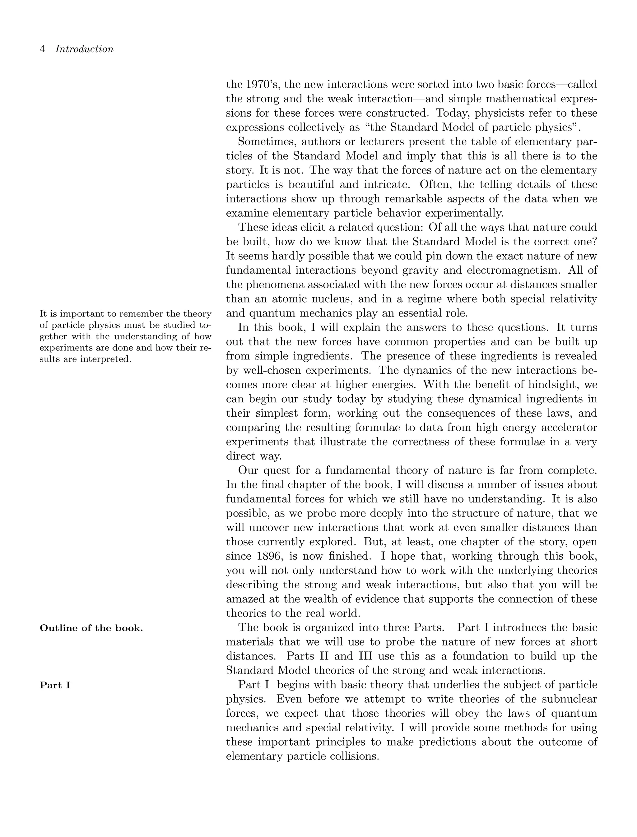 4 Introduction
the 1970’s, the new interactions were sorted into two basic forces—called
the strong and the weak interaction—and simple mathematical expres-
sions for these forces were constructed. Today, physicists refer to these
expressions collectively as “the Standard Model of particle physics”.
Sometimes, authors or lecturers present the table of elementary par-
ticles of the Standard Model and imply that this is all there is to the
story. It is not. The way that the forces of nature act on the elementary
particles is beautiful and intricate. Often, the telling details of these
interactions show up through remarkable aspects of the data when we
examine elementary particle behavior experimentally.
These ideas elicit a related question: Of all the ways that nature could
be built, how do we know that the Standard Model is the correct one?
It seems hardly possible that we could pin down the exact nature of new
fundamental interactions beyond gravity and electromagnetism. All of
the phenomena associated with the new forces occur at distances smaller
than an atomic nucleus, and in a regime where both special relativity
and quantum mechanics play an essential role.
It is important to remember the theory
of particle physics must be studied to-
gether with the understanding of how
experiments are done and how their re-
sults are interpreted.
In this book, I will explain the answers to these questions. It turns
out that the new forces have common properties and can be built up
from simple ingredients. The presence of these ingredients is revealed
by well-chosen experiments. The dynamics of the new interactions be-
comes more clear at higher energies. With the benefit of hindsight, we
can begin our study today by studying these dynamical ingredients in
their simplest form, working out the consequences of these laws, and
comparing the resulting formulae to data from high energy accelerator
experiments that illustrate the correctness of these formulae in a very
direct way.
Our quest for a fundamental theory of nature is far from complete.
In the final chapter of the book, I will discuss a number of issues about
fundamental forces for which we still have no understanding. It is also
possible, as we probe more deeply into the structure of nature, that we
will uncover new interactions that work at even smaller distances than
those currently explored. But, at least, one chapter of the story, open
since 1896, is now finished. I hope that, working through this book,
you will not only understand how to work with the underlying theories
describing the strong and weak interactions, but also that you will be
amazed at the wealth of evidence that supports the connection of these
theories to the real world.
The book is organized into three Parts. Part I introduces the basic
Outline of the book.
materials that we will use to probe the nature of new forces at short
distances. Parts II and III use this as a foundation to build up the
Standard Model theories of the strong and weak interactions.
Part I begins with basic theory that underlies the subject of particle
Part I
physics. Even before we attempt to write theories of the subnuclear
forces, we expect that those theories will obey the laws of quantum
mechanics and special relativity. I will provide some methods for using
these important principles to make predictions about the outcome of
elementary particle collisions.
 