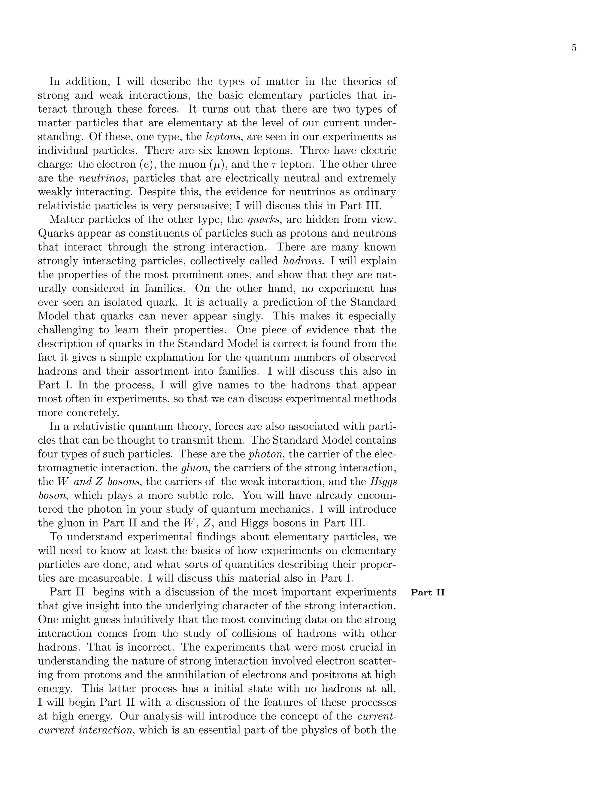 5
In addition, I will describe the types of matter in the theories of
strong and weak interactions, the basic elementary particles that in-
teract through these forces. It turns out that there are two types of
matter particles that are elementary at the level of our current under-
standing. Of these, one type, the leptons, are seen in our experiments as
individual particles. There are six known leptons. Three have electric
charge: the electron (e), the muon (µ), and the τ lepton. The other three
are the neutrinos, particles that are electrically neutral and extremely
weakly interacting. Despite this, the evidence for neutrinos as ordinary
relativistic particles is very persuasive; I will discuss this in Part III.
Matter particles of the other type, the quarks, are hidden from view.
Quarks appear as constituents of particles such as protons and neutrons
that interact through the strong interaction. There are many known
strongly interacting particles, collectively called hadrons. I will explain
the properties of the most prominent ones, and show that they are nat-
urally considered in families. On the other hand, no experiment has
ever seen an isolated quark. It is actually a prediction of the Standard
Model that quarks can never appear singly. This makes it especially
challenging to learn their properties. One piece of evidence that the
description of quarks in the Standard Model is correct is found from the
fact it gives a simple explanation for the quantum numbers of observed
hadrons and their assortment into families. I will discuss this also in
Part I. In the process, I will give names to the hadrons that appear
most often in experiments, so that we can discuss experimental methods
more concretely.
In a relativistic quantum theory, forces are also associated with parti-
cles that can be thought to transmit them. The Standard Model contains
four types of such particles. These are the photon, the carrier of the elec-
tromagnetic interaction, the gluon, the carriers of the strong interaction,
the W and Z bosons, the carriers of the weak interaction, and the Higgs
boson, which plays a more subtle role. You will have already encoun-
tered the photon in your study of quantum mechanics. I will introduce
the gluon in Part II and the W, Z, and Higgs bosons in Part III.
To understand experimental findings about elementary particles, we
will need to know at least the basics of how experiments on elementary
particles are done, and what sorts of quantities describing their proper-
ties are measureable. I will discuss this material also in Part I.
Part II begins with a discussion of the most important experiments Part II
that give insight into the underlying character of the strong interaction.
One might guess intuitively that the most convincing data on the strong
interaction comes from the study of collisions of hadrons with other
hadrons. That is incorrect. The experiments that were most crucial in
understanding the nature of strong interaction involved electron scatter-
ing from protons and the annihilation of electrons and positrons at high
energy. This latter process has a initial state with no hadrons at all.
I will begin Part II with a discussion of the features of these processes
at high energy. Our analysis will introduce the concept of the current-
current interaction, which is an essential part of the physics of both the
 