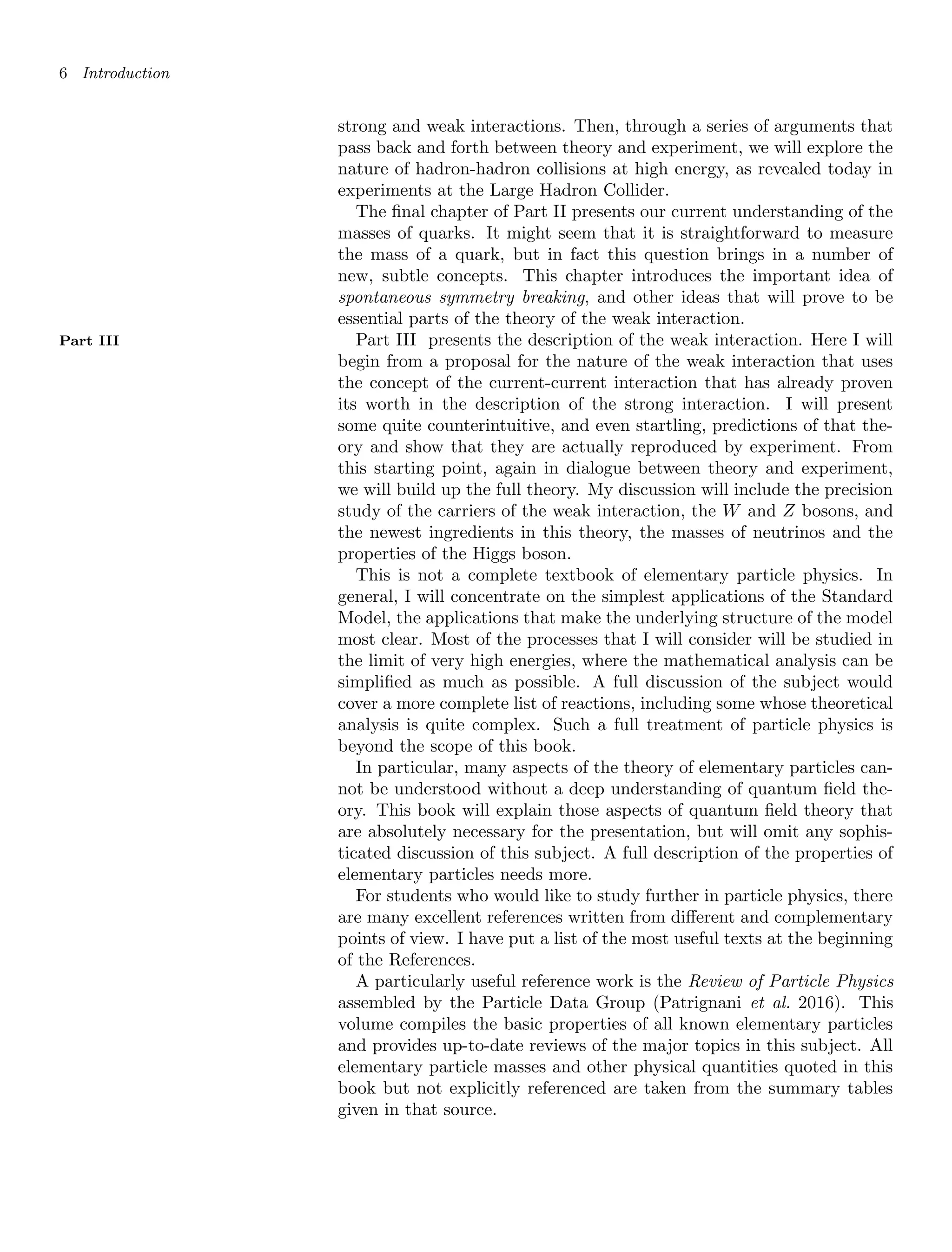 6 Introduction
strong and weak interactions. Then, through a series of arguments that
pass back and forth between theory and experiment, we will explore the
nature of hadron-hadron collisions at high energy, as revealed today in
experiments at the Large Hadron Collider.
The final chapter of Part II presents our current understanding of the
masses of quarks. It might seem that it is straightforward to measure
the mass of a quark, but in fact this question brings in a number of
new, subtle concepts. This chapter introduces the important idea of
spontaneous symmetry breaking, and other ideas that will prove to be
essential parts of the theory of the weak interaction.
Part III presents the description of the weak interaction. Here I will
Part III
begin from a proposal for the nature of the weak interaction that uses
the concept of the current-current interaction that has already proven
its worth in the description of the strong interaction. I will present
some quite counterintuitive, and even startling, predictions of that the-
ory and show that they are actually reproduced by experiment. From
this starting point, again in dialogue between theory and experiment,
we will build up the full theory. My discussion will include the precision
study of the carriers of the weak interaction, the W and Z bosons, and
the newest ingredients in this theory, the masses of neutrinos and the
properties of the Higgs boson.
This is not a complete textbook of elementary particle physics. In
general, I will concentrate on the simplest applications of the Standard
Model, the applications that make the underlying structure of the model
most clear. Most of the processes that I will consider will be studied in
the limit of very high energies, where the mathematical analysis can be
simplified as much as possible. A full discussion of the subject would
cover a more complete list of reactions, including some whose theoretical
analysis is quite complex. Such a full treatment of particle physics is
beyond the scope of this book.
In particular, many aspects of the theory of elementary particles can-
not be understood without a deep understanding of quantum field the-
ory. This book will explain those aspects of quantum field theory that
are absolutely necessary for the presentation, but will omit any sophis-
ticated discussion of this subject. A full description of the properties of
elementary particles needs more.
For students who would like to study further in particle physics, there
are many excellent references written from different and complementary
points of view. I have put a list of the most useful texts at the beginning
of the References.
A particularly useful reference work is the Review of Particle Physics
assembled by the Particle Data Group (Patrignani et al. 2016). This
volume compiles the basic properties of all known elementary particles
and provides up-to-date reviews of the major topics in this subject. All
elementary particle masses and other physical quantities quoted in this
book but not explicitly referenced are taken from the summary tables
given in that source.
 