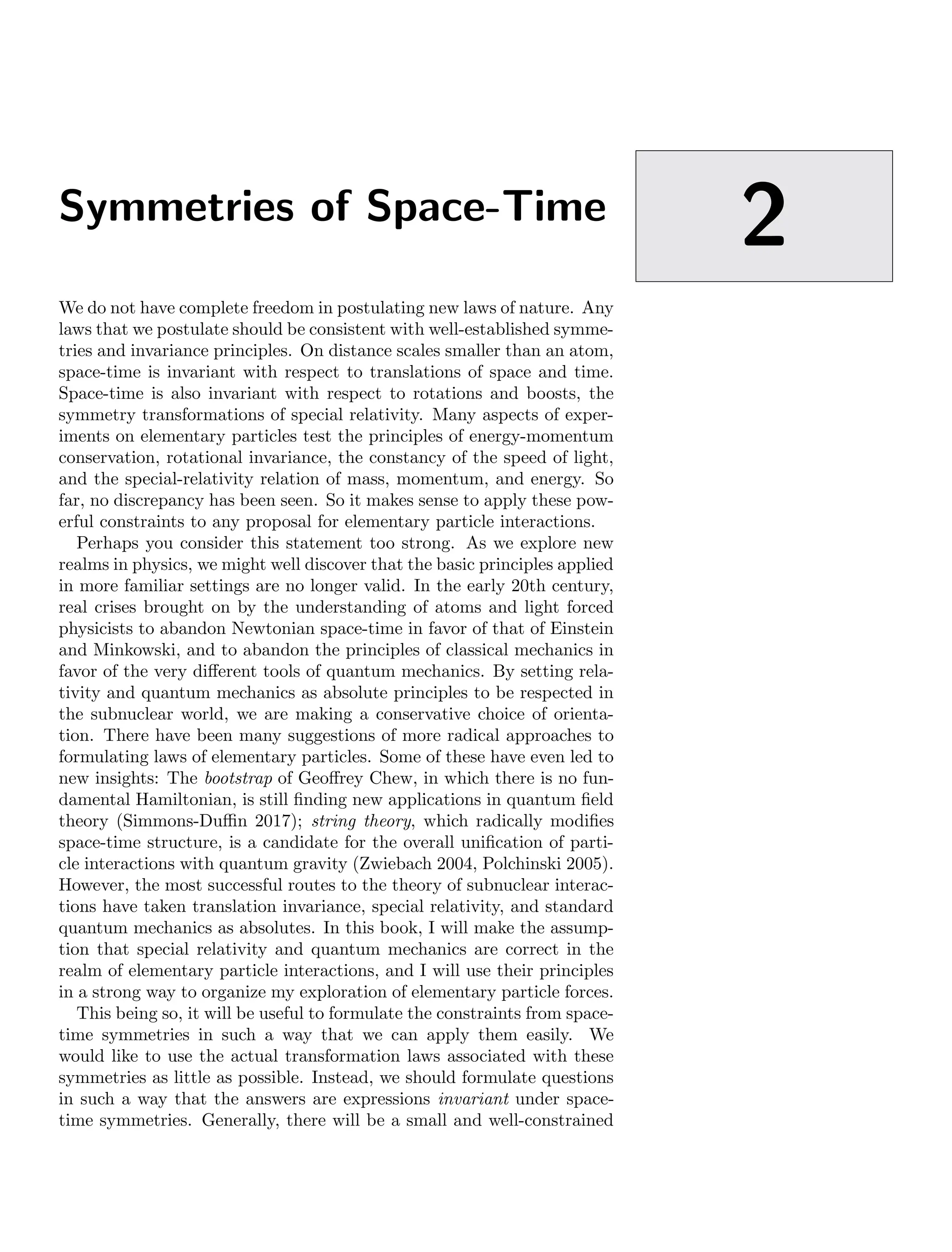 Symmetries of Space-Time
2
We do not have complete freedom in postulating new laws of nature. Any
laws that we postulate should be consistent with well-established symme-
tries and invariance principles. On distance scales smaller than an atom,
space-time is invariant with respect to translations of space and time.
Space-time is also invariant with respect to rotations and boosts, the
symmetry transformations of special relativity. Many aspects of exper-
iments on elementary particles test the principles of energy-momentum
conservation, rotational invariance, the constancy of the speed of light,
and the special-relativity relation of mass, momentum, and energy. So
far, no discrepancy has been seen. So it makes sense to apply these pow-
erful constraints to any proposal for elementary particle interactions.
Perhaps you consider this statement too strong. As we explore new
realms in physics, we might well discover that the basic principles applied
in more familiar settings are no longer valid. In the early 20th century,
real crises brought on by the understanding of atoms and light forced
physicists to abandon Newtonian space-time in favor of that of Einstein
and Minkowski, and to abandon the principles of classical mechanics in
favor of the very different tools of quantum mechanics. By setting rela-
tivity and quantum mechanics as absolute principles to be respected in
the subnuclear world, we are making a conservative choice of orienta-
tion. There have been many suggestions of more radical approaches to
formulating laws of elementary particles. Some of these have even led to
new insights: The bootstrap of Geoffrey Chew, in which there is no fun-
damental Hamiltonian, is still finding new applications in quantum field
theory (Simmons-Duffin 2017); string theory, which radically modifies
space-time structure, is a candidate for the overall unification of parti-
cle interactions with quantum gravity (Zwiebach 2004, Polchinski 2005).
However, the most successful routes to the theory of subnuclear interac-
tions have taken translation invariance, special relativity, and standard
quantum mechanics as absolutes. In this book, I will make the assump-
tion that special relativity and quantum mechanics are correct in the
realm of elementary particle interactions, and I will use their principles
in a strong way to organize my exploration of elementary particle forces.
This being so, it will be useful to formulate the constraints from space-
time symmetries in such a way that we can apply them easily. We
would like to use the actual transformation laws associated with these
symmetries as little as possible. Instead, we should formulate questions
in such a way that the answers are expressions invariant under space-
time symmetries. Generally, there will be a small and well-constrained
 