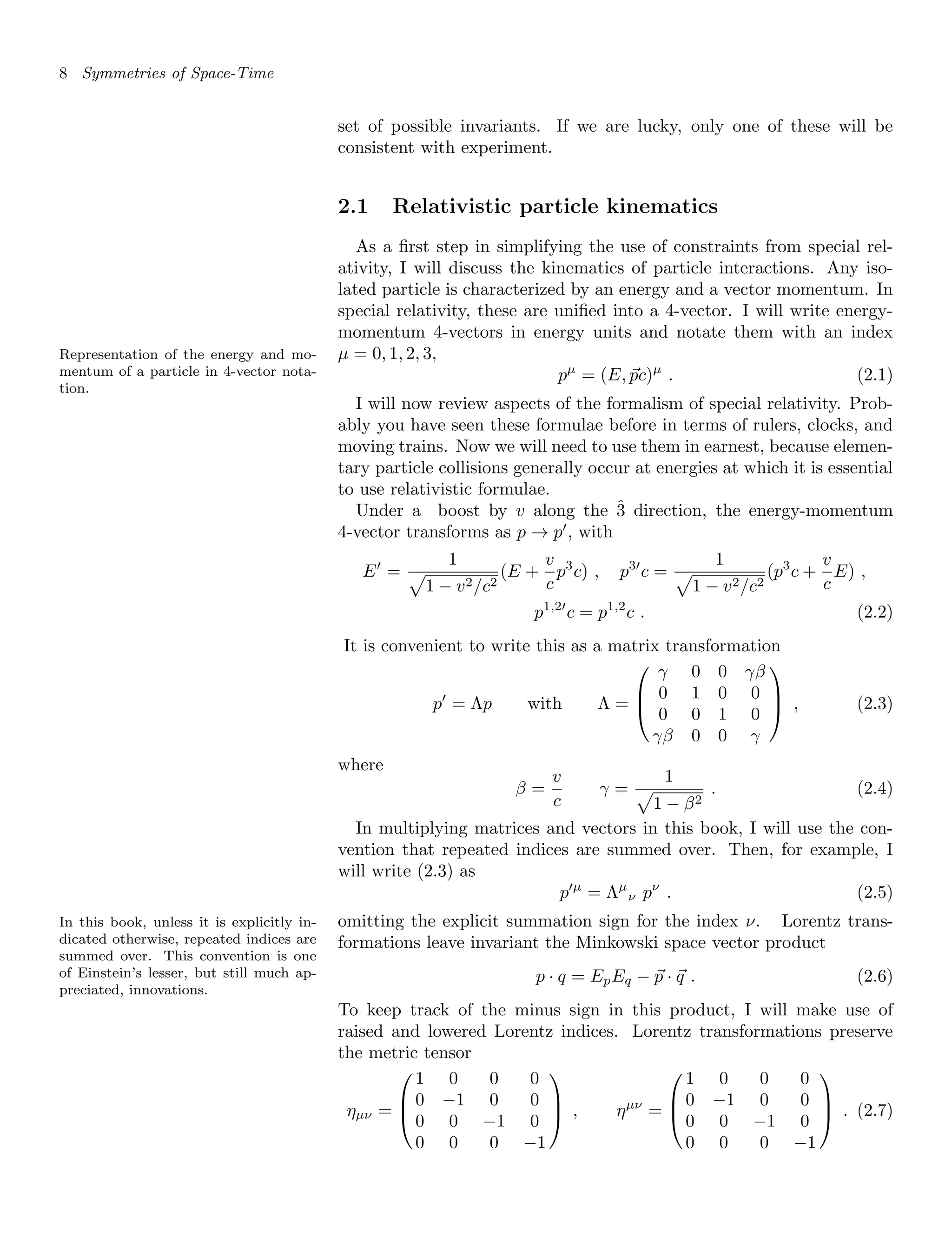 8 Symmetries of Space-Time
set of possible invariants. If we are lucky, only one of these will be
consistent with experiment.
2.1 Relativistic particle kinematics
As a first step in simplifying the use of constraints from special rel-
ativity, I will discuss the kinematics of particle interactions. Any iso-
lated particle is characterized by an energy and a vector momentum. In
special relativity, these are unified into a 4-vector. I will write energy-
momentum 4-vectors in energy units and notate them with an index
µ = 0, 1, 2, 3,
Representation of the energy and mo-
mentum of a particle in 4-vector nota-
tion.
pµ
= (E, ~
pc)µ
. (2.1)
I will now review aspects of the formalism of special relativity. Prob-
ably you have seen these formulae before in terms of rulers, clocks, and
moving trains. Now we will need to use them in earnest, because elemen-
tary particle collisions generally occur at energies at which it is essential
to use relativistic formulae.
Under a boost by v along the 3̂ direction, the energy-momentum
4-vector transforms as p → p0
, with
E0
=
1
p
1 − v2/c2
(E +
v
c
p3
c) , p30
c =
1
p
1 − v2/c2
(p3
c +
v
c
E) ,
p1,20
c = p1,2
c . (2.2)
It is convenient to write this as a matrix transformation
p0
= Λp with Λ =



γ 0 0 γβ
0 1 0 0
0 0 1 0
γβ 0 0 γ


 , (2.3)
where
β =
v
c
γ =
1
p
1 − β2
. (2.4)
In multiplying matrices and vectors in this book, I will use the con-
vention that repeated indices are summed over. Then, for example, I
will write (2.3) as
p0µ
= Λµ
ν pν
. (2.5)
omitting the explicit summation sign for the index ν. Lorentz trans-
In this book, unless it is explicitly in-
dicated otherwise, repeated indices are
summed over. This convention is one
of Einstein’s lesser, but still much ap-
preciated, innovations.
formations leave invariant the Minkowski space vector product
p · q = EpEq − ~
p · ~
q . (2.6)
To keep track of the minus sign in this product, I will make use of
raised and lowered Lorentz indices. Lorentz transformations preserve
the metric tensor
ηµν =



1 0 0 0
0 −1 0 0
0 0 −1 0
0 0 0 −1


 , ηµν
=



1 0 0 0
0 −1 0 0
0 0 −1 0
0 0 0 −1


 . (2.7)
 