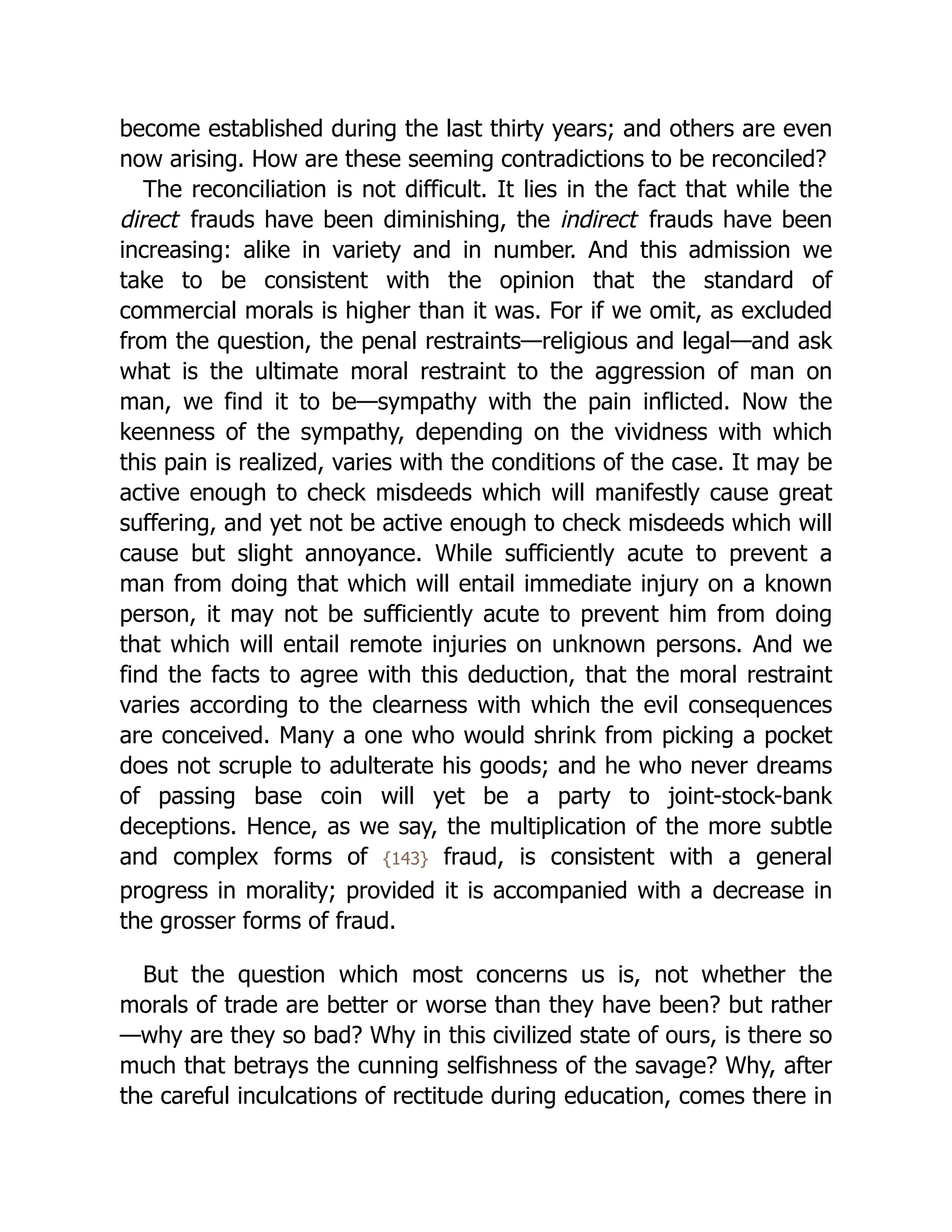 become established during the last thirty years; and others are even
now arising. How are these seeming contradictions to be reconciled?
The reconciliation is not difficult. It lies in the fact that while the
direct frauds have been diminishing, the indirect frauds have been
increasing: alike in variety and in number. And this admission we
take to be consistent with the opinion that the standard of
commercial morals is higher than it was. For if we omit, as excluded
from the question, the penal restraints—religious and legal—and ask
what is the ultimate moral restraint to the aggression of man on
man, we find it to be—sympathy with the pain inflicted. Now the
keenness of the sympathy, depending on the vividness with which
this pain is realized, varies with the conditions of the case. It may be
active enough to check misdeeds which will manifestly cause great
suffering, and yet not be active enough to check misdeeds which will
cause but slight annoyance. While sufficiently acute to prevent a
man from doing that which will entail immediate injury on a known
person, it may not be sufficiently acute to prevent him from doing
that which will entail remote injuries on unknown persons. And we
find the facts to agree with this deduction, that the moral restraint
varies according to the clearness with which the evil consequences
are conceived. Many a one who would shrink from picking a pocket
does not scruple to adulterate his goods; and he who never dreams
of passing base coin will yet be a party to joint-stock-bank
deceptions. Hence, as we say, the multiplication of the more subtle
and complex forms of {143} fraud, is consistent with a general
progress in morality; provided it is accompanied with a decrease in
the grosser forms of fraud.
But the question which most concerns us is, not whether the
morals of trade are better or worse than they have been? but rather
—why are they so bad? Why in this civilized state of ours, is there so
much that betrays the cunning selfishness of the savage? Why, after
the careful inculcations of rectitude during education, comes there in
 
