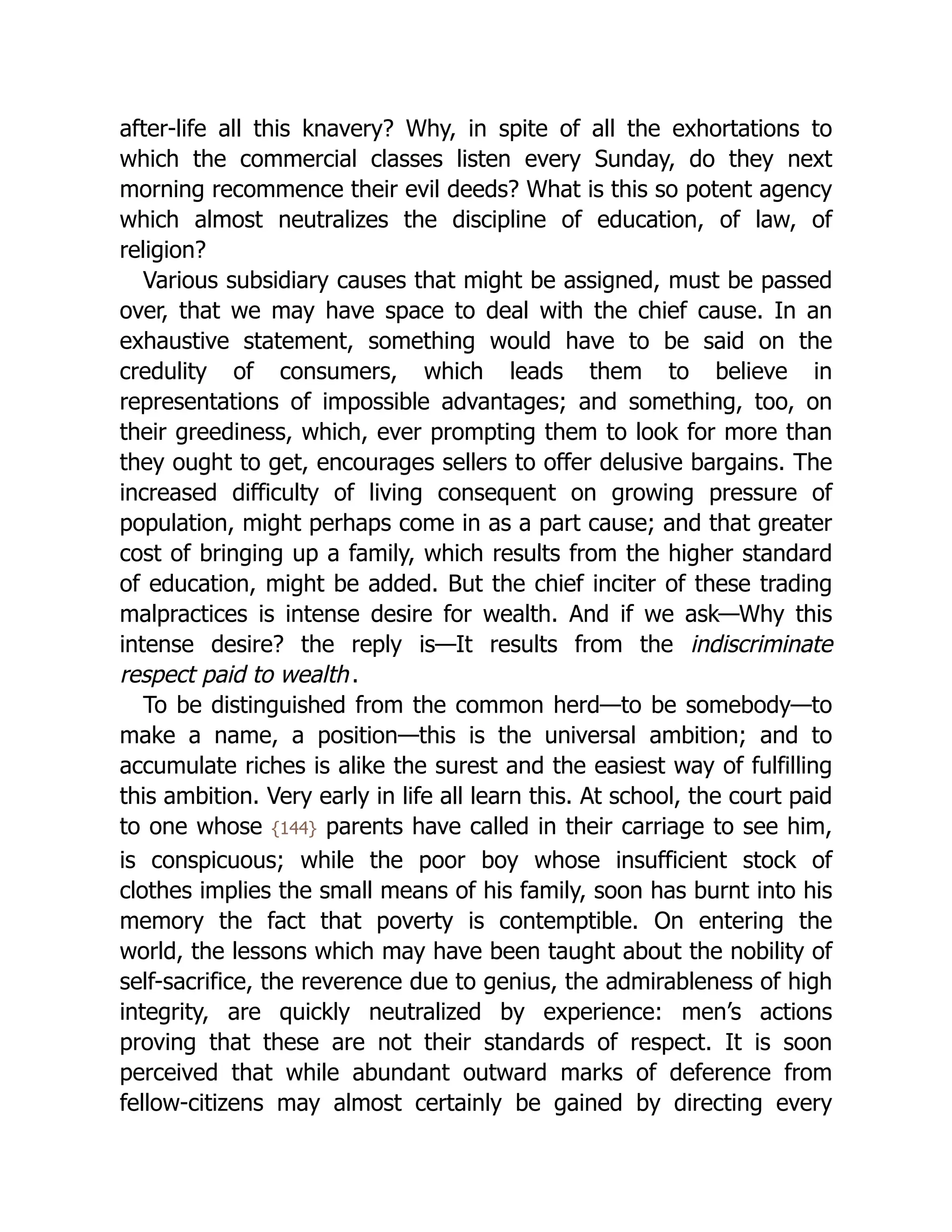 after-life all this knavery? Why, in spite of all the exhortations to
which the commercial classes listen every Sunday, do they next
morning recommence their evil deeds? What is this so potent agency
which almost neutralizes the discipline of education, of law, of
religion?
Various subsidiary causes that might be assigned, must be passed
over, that we may have space to deal with the chief cause. In an
exhaustive statement, something would have to be said on the
credulity of consumers, which leads them to believe in
representations of impossible advantages; and something, too, on
their greediness, which, ever prompting them to look for more than
they ought to get, encourages sellers to offer delusive bargains. The
increased difficulty of living consequent on growing pressure of
population, might perhaps come in as a part cause; and that greater
cost of bringing up a family, which results from the higher standard
of education, might be added. But the chief inciter of these trading
malpractices is intense desire for wealth. And if we ask—Why this
intense desire? the reply is—It results from the indiscriminate
respect paid to wealth.
To be distinguished from the common herd—to be somebody—to
make a name, a position—this is the universal ambition; and to
accumulate riches is alike the surest and the easiest way of fulfilling
this ambition. Very early in life all learn this. At school, the court paid
to one whose {144} parents have called in their carriage to see him,
is conspicuous; while the poor boy whose insufficient stock of
clothes implies the small means of his family, soon has burnt into his
memory the fact that poverty is contemptible. On entering the
world, the lessons which may have been taught about the nobility of
self-sacrifice, the reverence due to genius, the admirableness of high
integrity, are quickly neutralized by experience: men’s actions
proving that these are not their standards of respect. It is soon
perceived that while abundant outward marks of deference from
fellow-citizens may almost certainly be gained by directing every
 