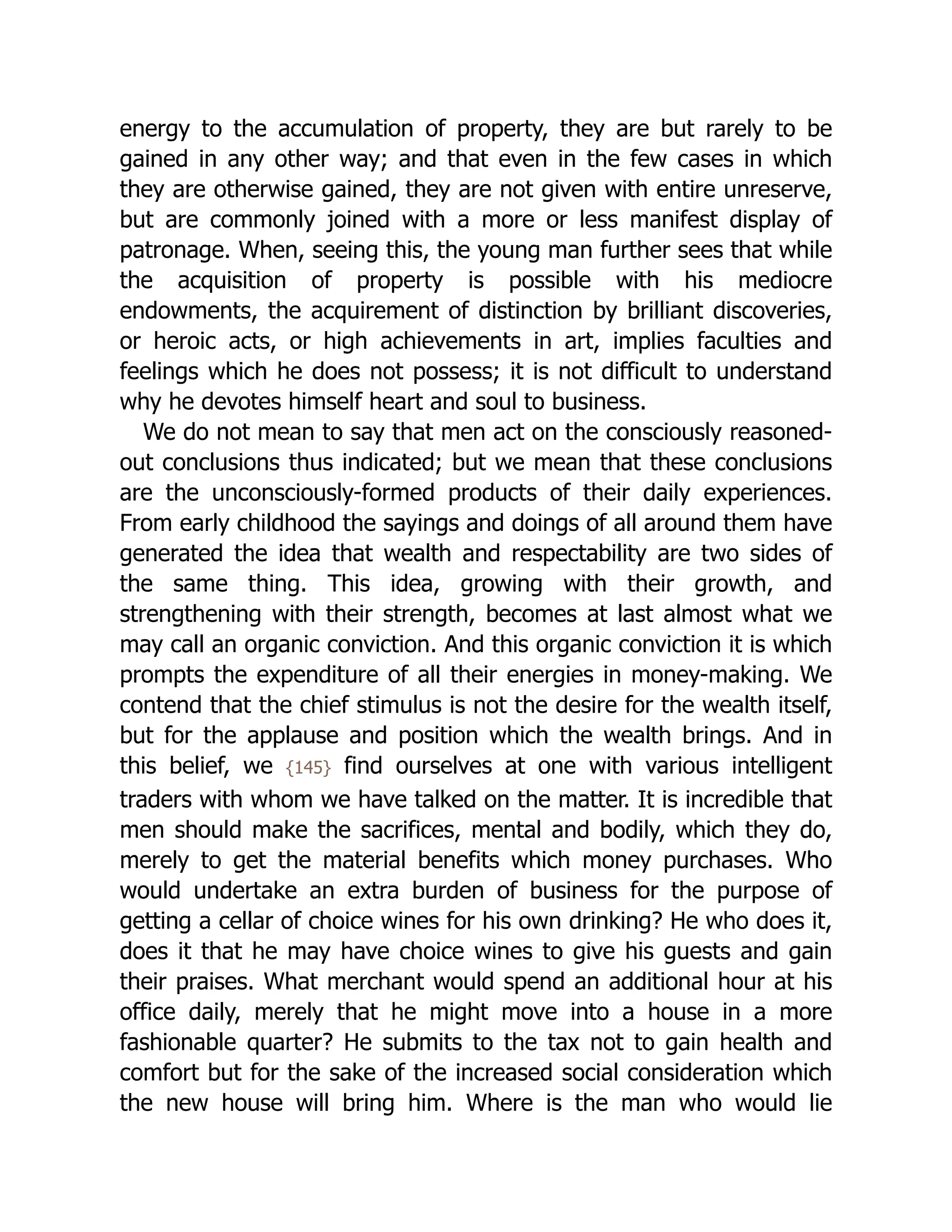 energy to the accumulation of property, they are but rarely to be
gained in any other way; and that even in the few cases in which
they are otherwise gained, they are not given with entire unreserve,
but are commonly joined with a more or less manifest display of
patronage. When, seeing this, the young man further sees that while
the acquisition of property is possible with his mediocre
endowments, the acquirement of distinction by brilliant discoveries,
or heroic acts, or high achievements in art, implies faculties and
feelings which he does not possess; it is not difficult to understand
why he devotes himself heart and soul to business.
We do not mean to say that men act on the consciously reasoned-
out conclusions thus indicated; but we mean that these conclusions
are the unconsciously-formed products of their daily experiences.
From early childhood the sayings and doings of all around them have
generated the idea that wealth and respectability are two sides of
the same thing. This idea, growing with their growth, and
strengthening with their strength, becomes at last almost what we
may call an organic conviction. And this organic conviction it is which
prompts the expenditure of all their energies in money-making. We
contend that the chief stimulus is not the desire for the wealth itself,
but for the applause and position which the wealth brings. And in
this belief, we {145} find ourselves at one with various intelligent
traders with whom we have talked on the matter. It is incredible that
men should make the sacrifices, mental and bodily, which they do,
merely to get the material benefits which money purchases. Who
would undertake an extra burden of business for the purpose of
getting a cellar of choice wines for his own drinking? He who does it,
does it that he may have choice wines to give his guests and gain
their praises. What merchant would spend an additional hour at his
office daily, merely that he might move into a house in a more
fashionable quarter? He submits to the tax not to gain health and
comfort but for the sake of the increased social consideration which
the new house will bring him. Where is the man who would lie
 