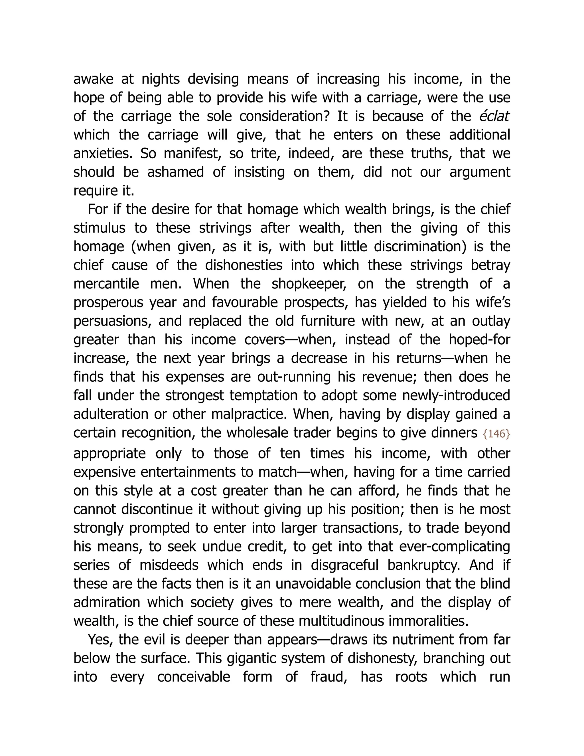 awake at nights devising means of increasing his income, in the
hope of being able to provide his wife with a carriage, were the use
of the carriage the sole consideration? It is because of the éclat
which the carriage will give, that he enters on these additional
anxieties. So manifest, so trite, indeed, are these truths, that we
should be ashamed of insisting on them, did not our argument
require it.
For if the desire for that homage which wealth brings, is the chief
stimulus to these strivings after wealth, then the giving of this
homage (when given, as it is, with but little discrimination) is the
chief cause of the dishonesties into which these strivings betray
mercantile men. When the shopkeeper, on the strength of a
prosperous year and favourable prospects, has yielded to his wife’s
persuasions, and replaced the old furniture with new, at an outlay
greater than his income covers—when, instead of the hoped-for
increase, the next year brings a decrease in his returns—when he
finds that his expenses are out-running his revenue; then does he
fall under the strongest temptation to adopt some newly-introduced
adulteration or other malpractice. When, having by display gained a
certain recognition, the wholesale trader begins to give dinners {146}
appropriate only to those of ten times his income, with other
expensive entertainments to match—when, having for a time carried
on this style at a cost greater than he can afford, he finds that he
cannot discontinue it without giving up his position; then is he most
strongly prompted to enter into larger transactions, to trade beyond
his means, to seek undue credit, to get into that ever-complicating
series of misdeeds which ends in disgraceful bankruptcy. And if
these are the facts then is it an unavoidable conclusion that the blind
admiration which society gives to mere wealth, and the display of
wealth, is the chief source of these multitudinous immoralities.
Yes, the evil is deeper than appears—draws its nutriment from far
below the surface. This gigantic system of dishonesty, branching out
into every conceivable form of fraud, has roots which run
 