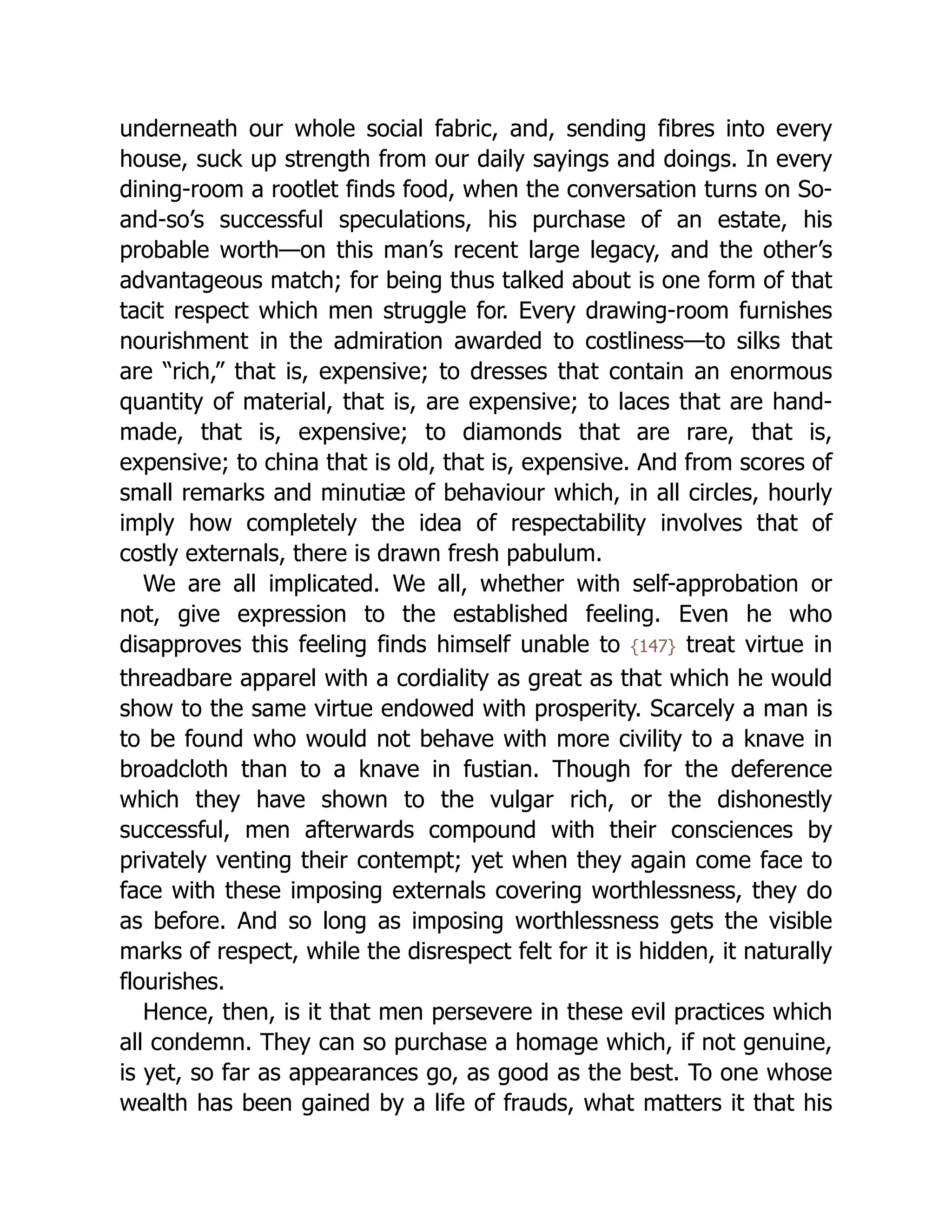underneath our whole social fabric, and, sending fibres into every
house, suck up strength from our daily sayings and doings. In every
dining-room a rootlet finds food, when the conversation turns on So-
and-so’s successful speculations, his purchase of an estate, his
probable worth—on this man’s recent large legacy, and the other’s
advantageous match; for being thus talked about is one form of that
tacit respect which men struggle for. Every drawing-room furnishes
nourishment in the admiration awarded to costliness—to silks that
are “rich,” that is, expensive; to dresses that contain an enormous
quantity of material, that is, are expensive; to laces that are hand-
made, that is, expensive; to diamonds that are rare, that is,
expensive; to china that is old, that is, expensive. And from scores of
small remarks and minutiæ of behaviour which, in all circles, hourly
imply how completely the idea of respectability involves that of
costly externals, there is drawn fresh pabulum.
We are all implicated. We all, whether with self-approbation or
not, give expression to the established feeling. Even he who
disapproves this feeling finds himself unable to {147} treat virtue in
threadbare apparel with a cordiality as great as that which he would
show to the same virtue endowed with prosperity. Scarcely a man is
to be found who would not behave with more civility to a knave in
broadcloth than to a knave in fustian. Though for the deference
which they have shown to the vulgar rich, or the dishonestly
successful, men afterwards compound with their consciences by
privately venting their contempt; yet when they again come face to
face with these imposing externals covering worthlessness, they do
as before. And so long as imposing worthlessness gets the visible
marks of respect, while the disrespect felt for it is hidden, it naturally
flourishes.
Hence, then, is it that men persevere in these evil practices which
all condemn. They can so purchase a homage which, if not genuine,
is yet, so far as appearances go, as good as the best. To one whose
wealth has been gained by a life of frauds, what matters it that his
 