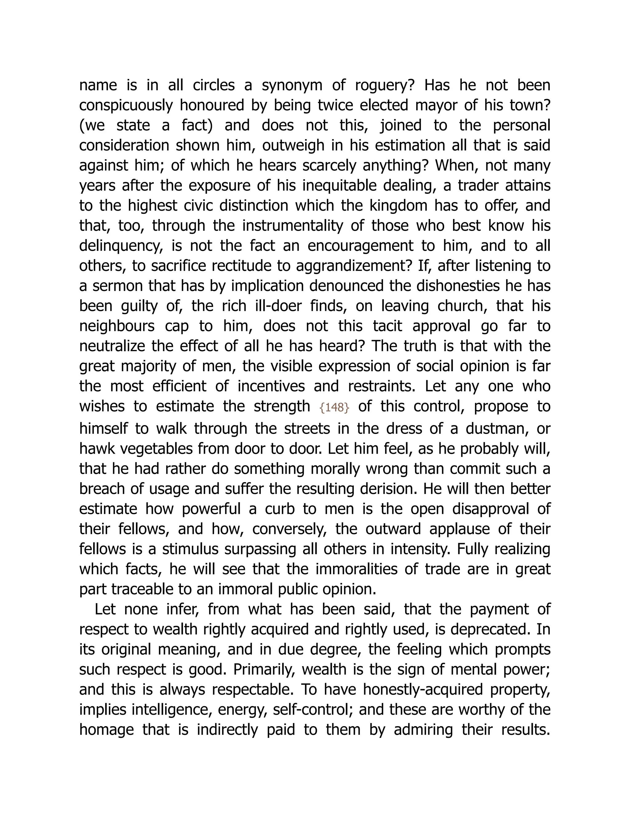 name is in all circles a synonym of roguery? Has he not been
conspicuously honoured by being twice elected mayor of his town?
(we state a fact) and does not this, joined to the personal
consideration shown him, outweigh in his estimation all that is said
against him; of which he hears scarcely anything? When, not many
years after the exposure of his inequitable dealing, a trader attains
to the highest civic distinction which the kingdom has to offer, and
that, too, through the instrumentality of those who best know his
delinquency, is not the fact an encouragement to him, and to all
others, to sacrifice rectitude to aggrandizement? If, after listening to
a sermon that has by implication denounced the dishonesties he has
been guilty of, the rich ill-doer finds, on leaving church, that his
neighbours cap to him, does not this tacit approval go far to
neutralize the effect of all he has heard? The truth is that with the
great majority of men, the visible expression of social opinion is far
the most efficient of incentives and restraints. Let any one who
wishes to estimate the strength {148} of this control, propose to
himself to walk through the streets in the dress of a dustman, or
hawk vegetables from door to door. Let him feel, as he probably will,
that he had rather do something morally wrong than commit such a
breach of usage and suffer the resulting derision. He will then better
estimate how powerful a curb to men is the open disapproval of
their fellows, and how, conversely, the outward applause of their
fellows is a stimulus surpassing all others in intensity. Fully realizing
which facts, he will see that the immoralities of trade are in great
part traceable to an immoral public opinion.
Let none infer, from what has been said, that the payment of
respect to wealth rightly acquired and rightly used, is deprecated. In
its original meaning, and in due degree, the feeling which prompts
such respect is good. Primarily, wealth is the sign of mental power;
and this is always respectable. To have honestly-acquired property,
implies intelligence, energy, self-control; and these are worthy of the
homage that is indirectly paid to them by admiring their results.
 