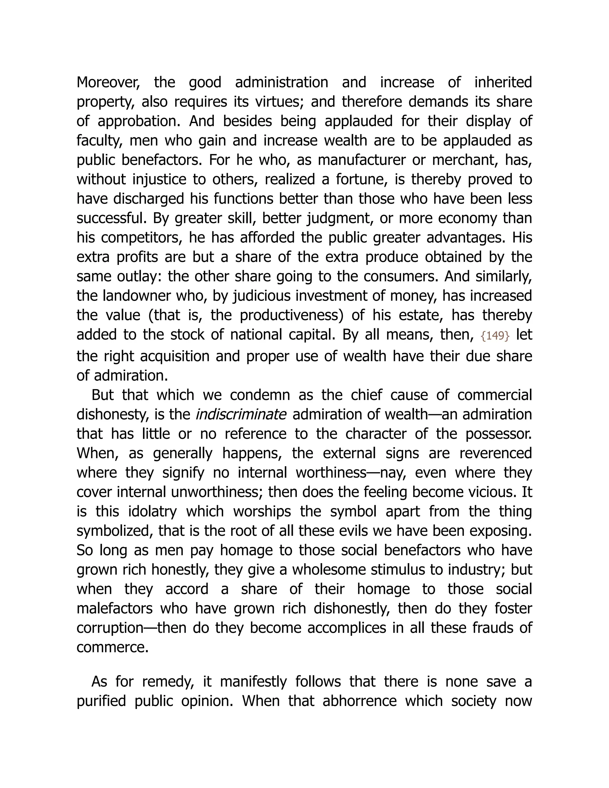 Moreover, the good ad­
min­
i­
stra­
tion and increase of inherited
property, also requires its virtues; and therefore demands its share
of approbation. And besides being applauded for their display of
faculty, men who gain and increase wealth are to be applauded as
public benefactors. For he who, as manufacturer or merchant, has,
without injustice to others, realized a fortune, is thereby proved to
have discharged his functions better than those who have been less
successful. By greater skill, better judgment, or more economy than
his competitors, he has afforded the public greater advantages. His
extra profits are but a share of the extra produce obtained by the
same outlay: the other share going to the consumers. And similarly,
the landowner who, by judicious investment of money, has increased
the value (that is, the productiveness) of his estate, has thereby
added to the stock of national capital. By all means, then, {149} let
the right acquisition and proper use of wealth have their due share
of admiration.
But that which we condemn as the chief cause of commercial
dishonesty, is the indiscriminate admiration of wealth—an admiration
that has little or no reference to the character of the possessor.
When, as generally happens, the external signs are reverenced
where they signify no internal worthiness—nay, even where they
cover internal unworthiness; then does the feeling become vicious. It
is this idolatry which worships the symbol apart from the thing
symbolized, that is the root of all these evils we have been exposing.
So long as men pay homage to those social benefactors who have
grown rich honestly, they give a wholesome stimulus to industry; but
when they accord a share of their homage to those social
malefactors who have grown rich dishonestly, then do they foster
corruption—then do they become accomplices in all these frauds of
commerce.
As for remedy, it manifestly follows that there is none save a
purified public opinion. When that abhorrence which society now
 