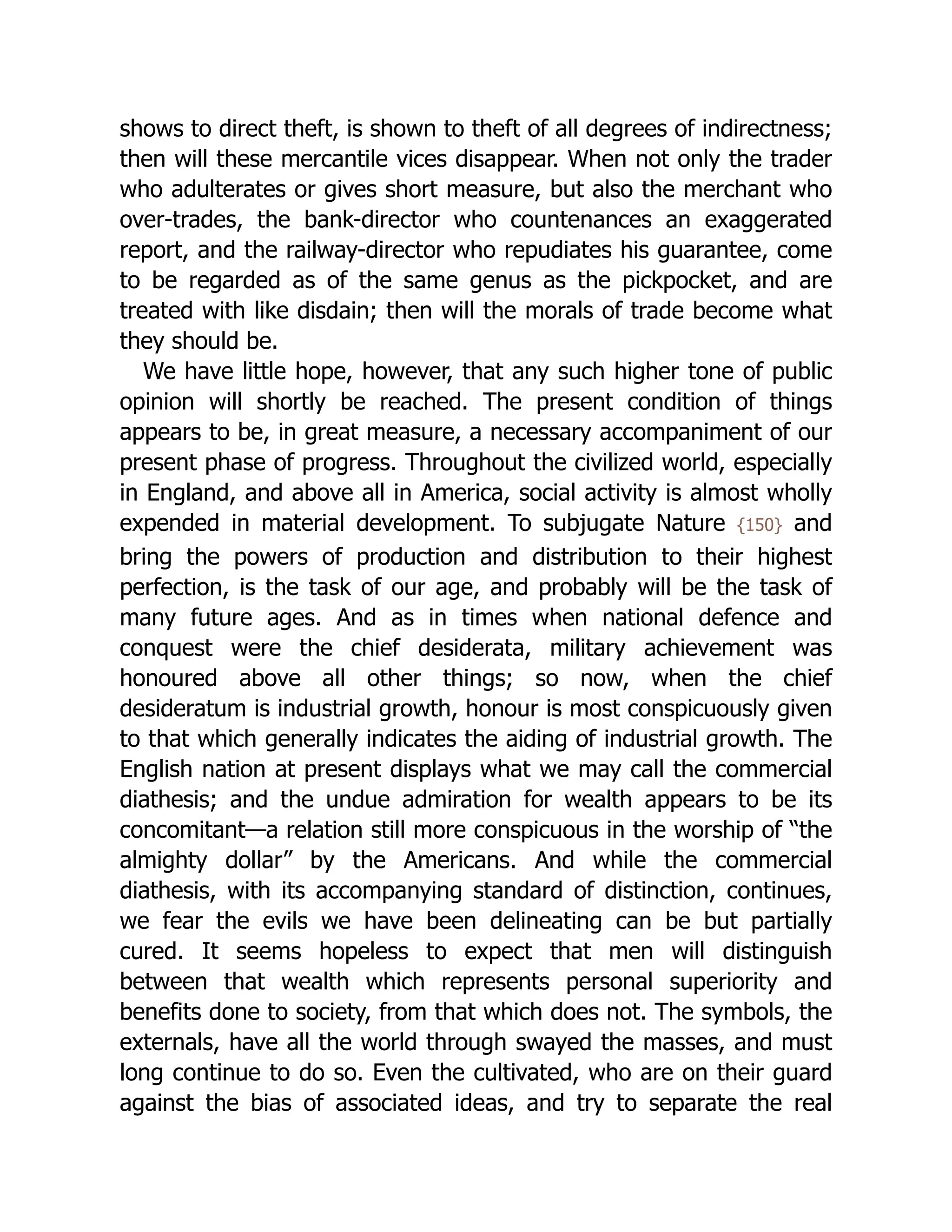 shows to direct theft, is shown to theft of all degrees of indirectness;
then will these mercantile vices disappear. When not only the trader
who adulterates or gives short measure, but also the merchant who
over-trades, the bank-director who countenances an exaggerated
report, and the railway-director who repudiates his guarantee, come
to be regarded as of the same genus as the pickpocket, and are
treated with like disdain; then will the morals of trade become what
they should be.
We have little hope, however, that any such higher tone of public
opinion will shortly be reached. The present condition of things
appears to be, in great measure, a necessary accompaniment of our
present phase of progress. Throughout the civilized world, especially
in England, and above all in America, social activity is almost wholly
expended in material development. To subjugate Nature {150} and
bring the powers of production and distribution to their highest
perfection, is the task of our age, and probably will be the task of
many future ages. And as in times when national defence and
conquest were the chief desiderata, military achievement was
honoured above all other things; so now, when the chief
desideratum is industrial growth, honour is most conspicuously given
to that which generally indicates the aiding of industrial growth. The
English nation at present displays what we may call the commercial
diathesis; and the undue admiration for wealth appears to be its
concomitant—a relation still more conspicuous in the worship of “the
almighty dollar” by the Americans. And while the commercial
diathesis, with its ac­
com­
pa­
ny­
ing standard of distinction, continues,
we fear the evils we have been delineating can be but partially
cured. It seems hopeless to expect that men will distinguish
between that wealth which represents personal superiority and
benefits done to society, from that which does not. The symbols, the
externals, have all the world through swayed the masses, and must
long continue to do so. Even the cultivated, who are on their guard
against the bias of associated ideas, and try to separate the real
 
