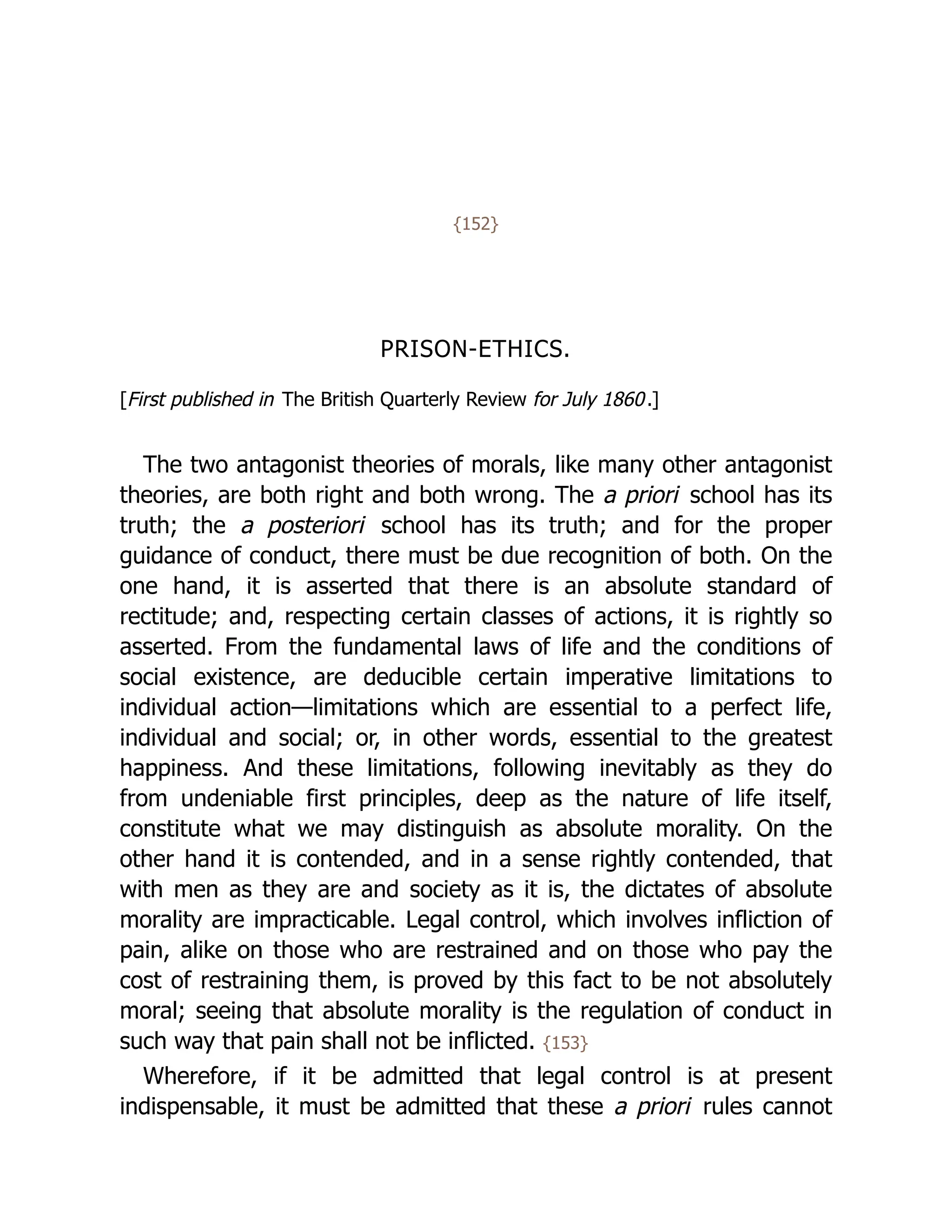 {152}
PRISON-ETHICS.
[First published in The British Quarterly Review for July 1860.]
The two antagonist theories of morals, like many other antagonist
theories, are both right and both wrong. The a priori school has its
truth; the a posteriori school has its truth; and for the proper
guidance of conduct, there must be due recognition of both. On the
one hand, it is asserted that there is an absolute standard of
rectitude; and, respecting certain classes of actions, it is rightly so
asserted. From the fundamental laws of life and the conditions of
social existence, are deducible certain imperative limitations to
individual action—limitations which are essential to a perfect life,
individual and social; or, in other words, essential to the greatest
happiness. And these limitations, following inevitably as they do
from undeniable first principles, deep as the nature of life itself,
constitute what we may distinguish as absolute morality. On the
other hand it is contended, and in a sense rightly contended, that
with men as they are and society as it is, the dictates of absolute
morality are impracticable. Legal control, which involves infliction of
pain, alike on those who are restrained and on those who pay the
cost of restraining them, is proved by this fact to be not absolutely
moral; seeing that absolute morality is the regulation of conduct in
such way that pain shall not be inflicted. {153}
Wherefore, if it be admitted that legal control is at present
indispensable, it must be admitted that these a priori rules cannot
 