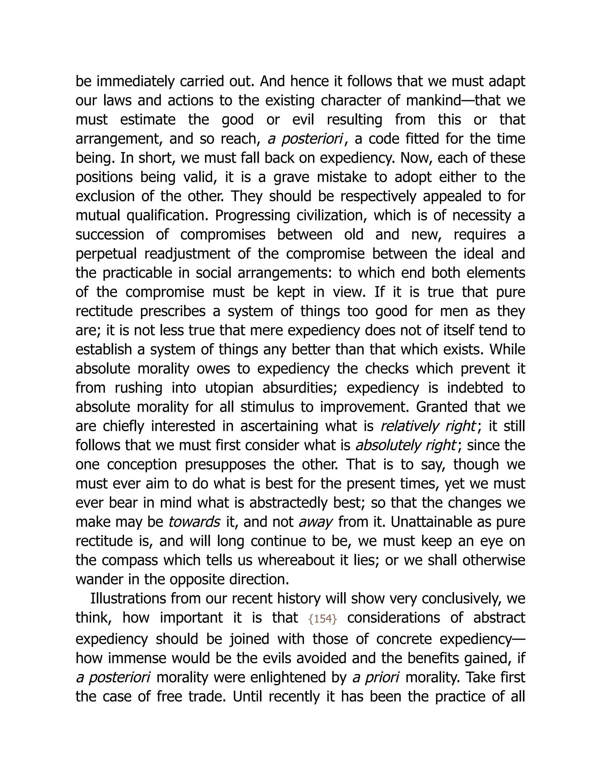 be immediately carried out. And hence it follows that we must adapt
our laws and actions to the existing character of mankind—that we
must estimate the good or evil resulting from this or that
arrangement, and so reach, a posteriori, a code fitted for the time
being. In short, we must fall back on expediency. Now, each of these
positions being valid, it is a grave mistake to adopt either to the
exclusion of the other. They should be respectively appealed to for
mutual qualification. Progressing civilization, which is of necessity a
succession of compromises between old and new, requires a
perpetual readjustment of the compromise between the ideal and
the practicable in social arrangements: to which end both elements
of the compromise must be kept in view. If it is true that pure
rectitude prescribes a system of things too good for men as they
are; it is not less true that mere expediency does not of itself tend to
establish a system of things any better than that which exists. While
absolute morality owes to expediency the checks which prevent it
from rushing into utopian absurdities; expediency is indebted to
absolute morality for all stimulus to improvement. Granted that we
are chiefly interested in ascertaining what is relatively right; it still
follows that we must first consider what is absolutely right; since the
one conception presupposes the other. That is to say, though we
must ever aim to do what is best for the present times, yet we must
ever bear in mind what is abstractedly best; so that the changes we
make may be towards it, and not away from it. Unattainable as pure
rectitude is, and will long continue to be, we must keep an eye on
the compass which tells us whereabout it lies; or we shall otherwise
wander in the opposite direction.
Illustrations from our recent history will show very conclusively, we
think, how important it is that {154} considerations of abstract
expediency should be joined with those of concrete expediency—
how immense would be the evils avoided and the benefits gained, if
a posteriori morality were enlightened by a priori morality. Take first
the case of free trade. Until recently it has been the practice of all
 