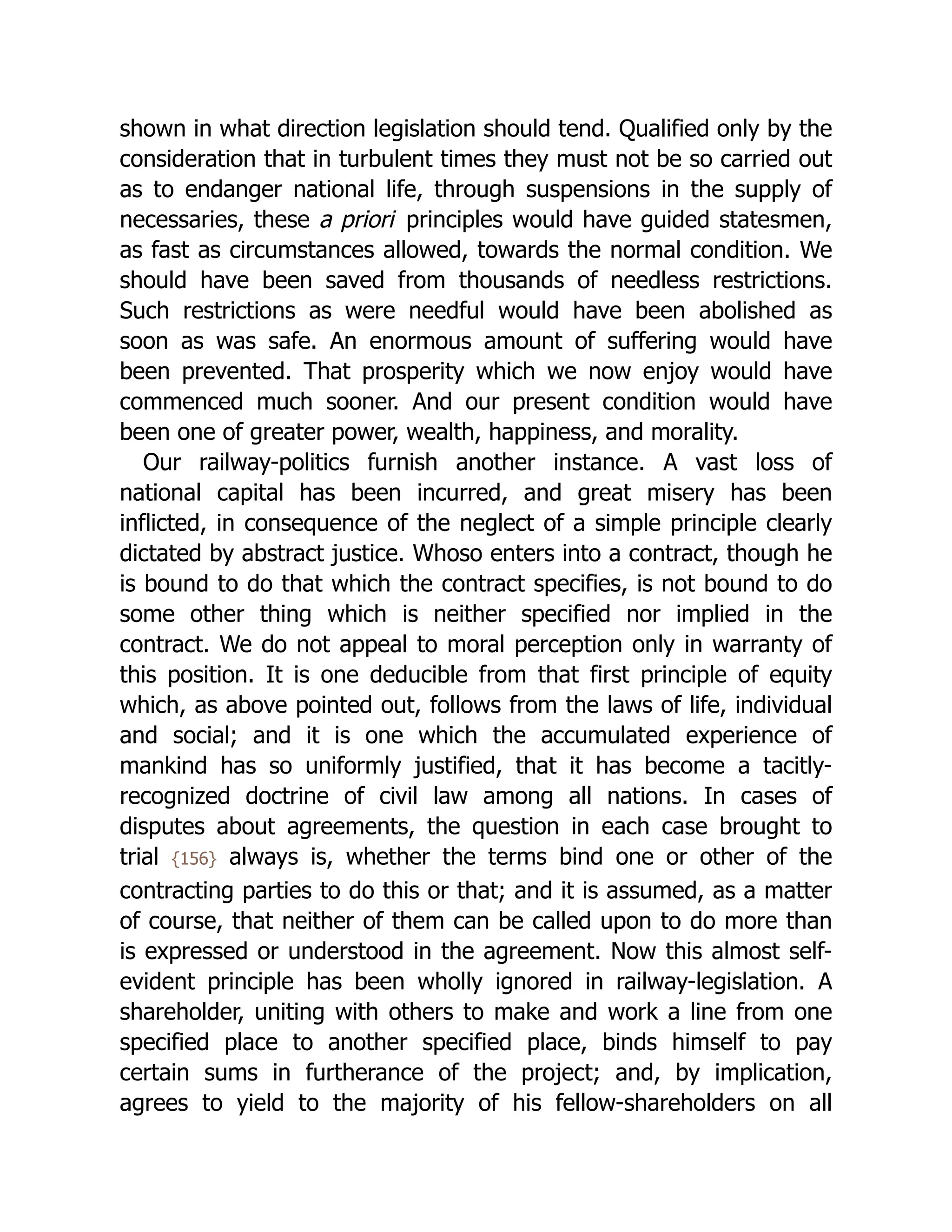 shown in what direction legislation should tend. Qualified only by the
consideration that in turbulent times they must not be so carried out
as to endanger national life, through suspensions in the supply of
necessaries, these a priori principles would have guided statesmen,
as fast as circumstances allowed, towards the normal condition. We
should have been saved from thousands of needless restrictions.
Such restrictions as were needful would have been abolished as
soon as was safe. An enormous amount of suffering would have
been prevented. That prosperity which we now enjoy would have
commenced much sooner. And our present condition would have
been one of greater power, wealth, happiness, and morality.
Our railway-politics furnish another instance. A vast loss of
national capital has been incurred, and great misery has been
inflicted, in consequence of the neglect of a simple principle clearly
dictated by abstract justice. Whoso enters into a contract, though he
is bound to do that which the contract specifies, is not bound to do
some other thing which is neither specified nor implied in the
contract. We do not appeal to moral perception only in warranty of
this position. It is one deducible from that first principle of equity
which, as above pointed out, follows from the laws of life, individual
and social; and it is one which the accumulated experience of
mankind has so uniformly justified, that it has become a tacitly-
recognized doctrine of civil law among all nations. In cases of
disputes about agreements, the question in each case brought to
trial {156} always is, whether the terms bind one or other of the
contracting parties to do this or that; and it is assumed, as a matter
of course, that neither of them can be called upon to do more than
is expressed or understood in the agreement. Now this almost self-
evident principle has been wholly ignored in railway-legislation. A
shareholder, uniting with others to make and work a line from one
specified place to another specified place, binds himself to pay
certain sums in furtherance of the project; and, by implication,
agrees to yield to the majority of his fellow-shareholders on all
 