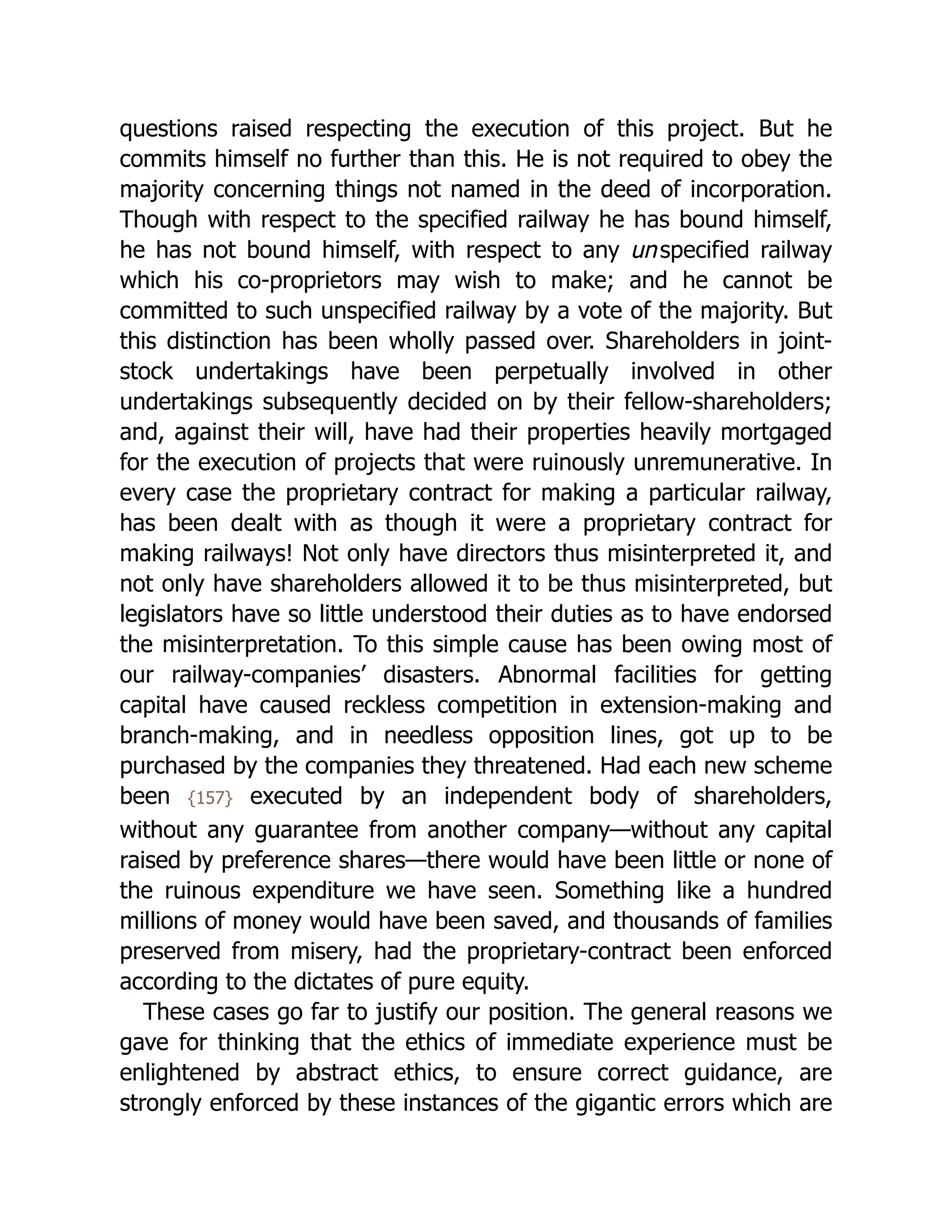 questions raised respecting the execution of this project. But he
commits himself no further than this. He is not required to obey the
majority concerning things not named in the deed of incorporation.
Though with respect to the specified railway he has bound himself,
he has not bound himself, with respect to any unspecified railway
which his co-proprietors may wish to make; and he cannot be
committed to such unspecified railway by a vote of the majority. But
this distinction has been wholly passed over. Shareholders in joint-
stock undertakings have been perpetually involved in other
undertakings subsequently decided on by their fellow-shareholders;
and, against their will, have had their properties heavily mortgaged
for the execution of projects that were ruinously unremunerative. In
every case the proprietary contract for making a particular railway,
has been dealt with as though it were a proprietary contract for
making railways! Not only have directors thus misinterpreted it, and
not only have shareholders allowed it to be thus misinterpreted, but
legislators have so little understood their duties as to have endorsed
the mis­
in­
ter­
pre­
ta­
tion. To this simple cause has been owing most of
our railway-companies’ disasters. Abnormal facilities for getting
capital have caused reckless competition in extension-making and
branch-making, and in needless opposition lines, got up to be
purchased by the companies they threatened. Had each new scheme
been {157} executed by an independent body of shareholders,
without any guarantee from another company—without any capital
raised by preference shares—there would have been little or none of
the ruinous expenditure we have seen. Something like a hundred
millions of money would have been saved, and thousands of families
preserved from misery, had the proprietary-contract been enforced
according to the dictates of pure equity.
These cases go far to justify our position. The general reasons we
gave for thinking that the ethics of immediate experience must be
enlightened by abstract ethics, to ensure correct guidance, are
strongly enforced by these instances of the gigantic errors which are
 