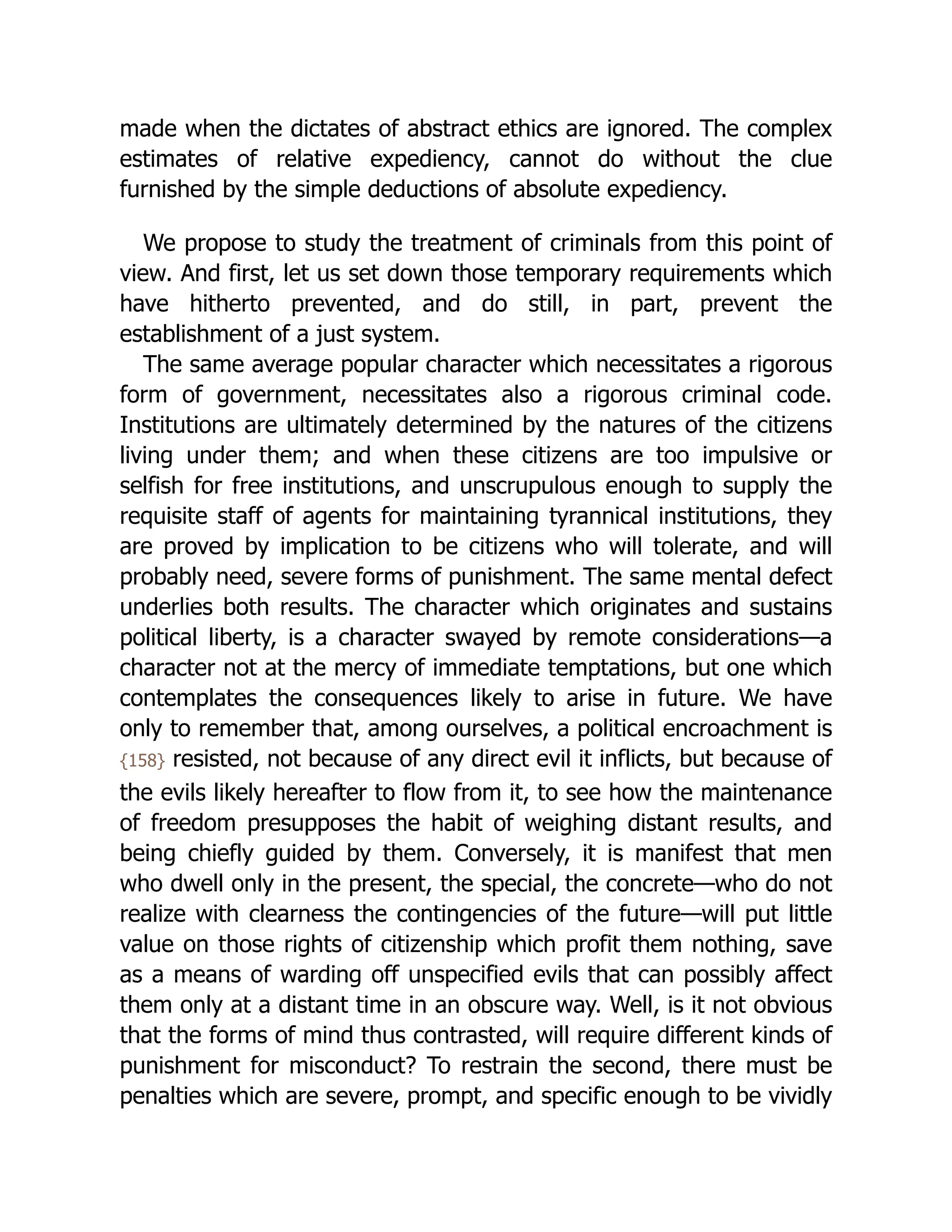 made when the dictates of abstract ethics are ignored. The complex
estimates of relative expediency, cannot do without the clue
furnished by the simple deductions of absolute expediency.
We propose to study the treatment of criminals from this point of
view. And first, let us set down those temporary requirements which
have hitherto prevented, and do still, in part, prevent the
establishment of a just system.
The same average popular character which necessitates a rigorous
form of government, necessitates also a rigorous criminal code.
Institutions are ultimately determined by the natures of the citizens
living under them; and when these citizens are too impulsive or
selfish for free institutions, and unscrupulous enough to supply the
requisite staff of agents for maintaining tyrannical institutions, they
are proved by implication to be citizens who will tolerate, and will
probably need, severe forms of punishment. The same mental defect
underlies both results. The character which originates and sustains
political liberty, is a character swayed by remote considerations—a
character not at the mercy of immediate temptations, but one which
contemplates the consequences likely to arise in future. We have
only to remember that, among ourselves, a political encroachment is
{158} resisted, not because of any direct evil it inflicts, but because of
the evils likely hereafter to flow from it, to see how the maintenance
of freedom presupposes the habit of weighing distant results, and
being chiefly guided by them. Conversely, it is manifest that men
who dwell only in the present, the special, the concrete—who do not
realize with clearness the contingencies of the future—will put little
value on those rights of citizenship which profit them nothing, save
as a means of warding off unspecified evils that can possibly affect
them only at a distant time in an obscure way. Well, is it not obvious
that the forms of mind thus contrasted, will require different kinds of
punishment for misconduct? To restrain the second, there must be
penalties which are severe, prompt, and specific enough to be vividly
 