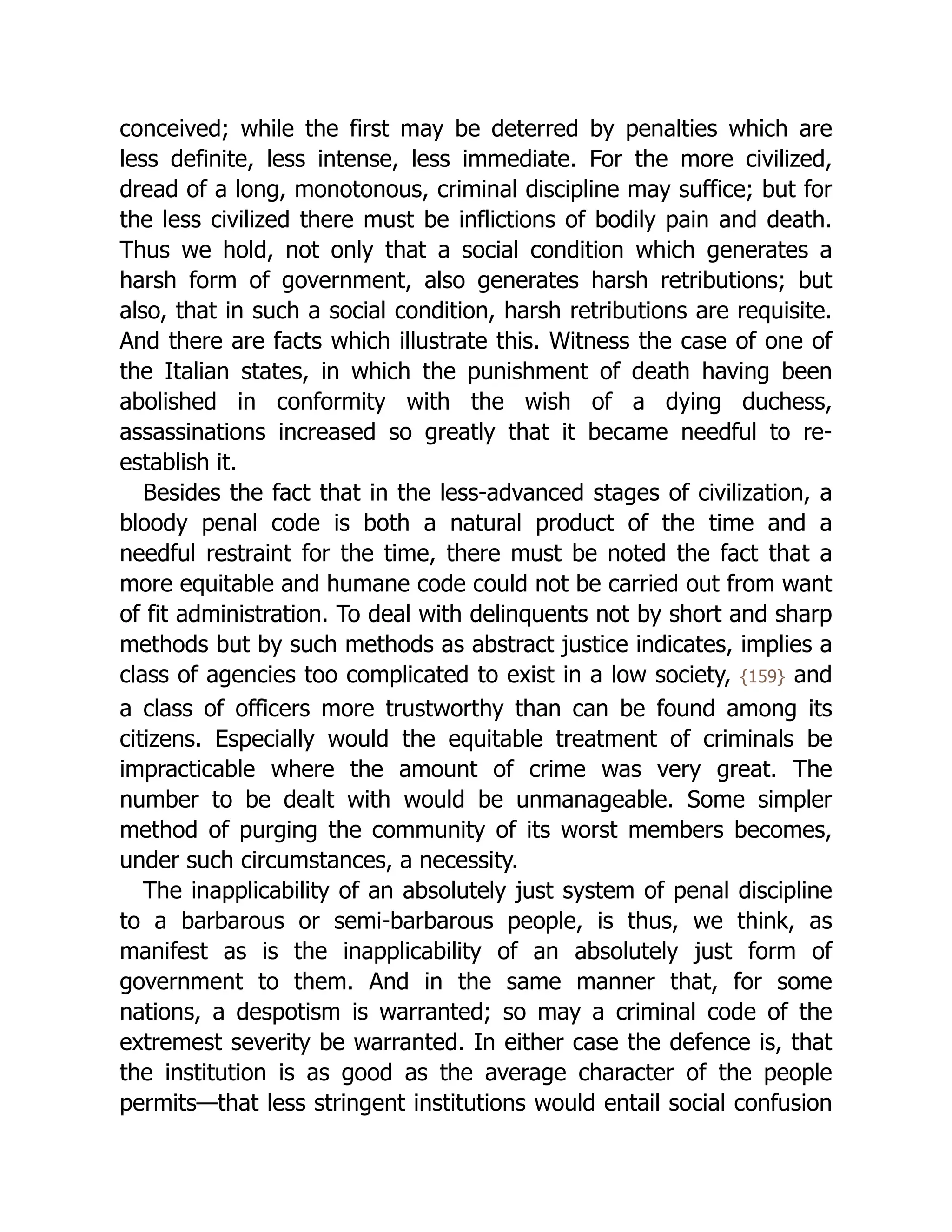 conceived; while the first may be deterred by penalties which are
less definite, less intense, less immediate. For the more civilized,
dread of a long, monotonous, criminal discipline may suffice; but for
the less civilized there must be inflictions of bodily pain and death.
Thus we hold, not only that a social condition which generates a
harsh form of government, also generates harsh retributions; but
also, that in such a social condition, harsh retributions are requisite.
And there are facts which illustrate this. Witness the case of one of
the Italian states, in which the punishment of death having been
abolished in conformity with the wish of a dying duchess,
assassinations increased so greatly that it became needful to re-
establish it.
Besides the fact that in the less-advanced stages of civilization, a
bloody penal code is both a natural product of the time and a
needful restraint for the time, there must be noted the fact that a
more equitable and humane code could not be carried out from want
of fit ad­
min­
i­
stra­
tion. To deal with delinquents not by short and sharp
methods but by such methods as abstract justice indicates, implies a
class of agencies too complicated to exist in a low society, {159} and
a class of officers more trustworthy than can be found among its
citizens. Especially would the equitable treatment of criminals be
impracticable where the amount of crime was very great. The
number to be dealt with would be unmanageable. Some simpler
method of purging the community of its worst members becomes,
under such circumstances, a necessity.
The inapplicability of an absolutely just system of penal discipline
to a barbarous or semi-barbarous people, is thus, we think, as
manifest as is the inapplicability of an absolutely just form of
government to them. And in the same manner that, for some
nations, a despotism is warranted; so may a criminal code of the
extremest severity be warranted. In either case the defence is, that
the institution is as good as the average character of the people
permits—that less stringent institutions would entail social confusion
 