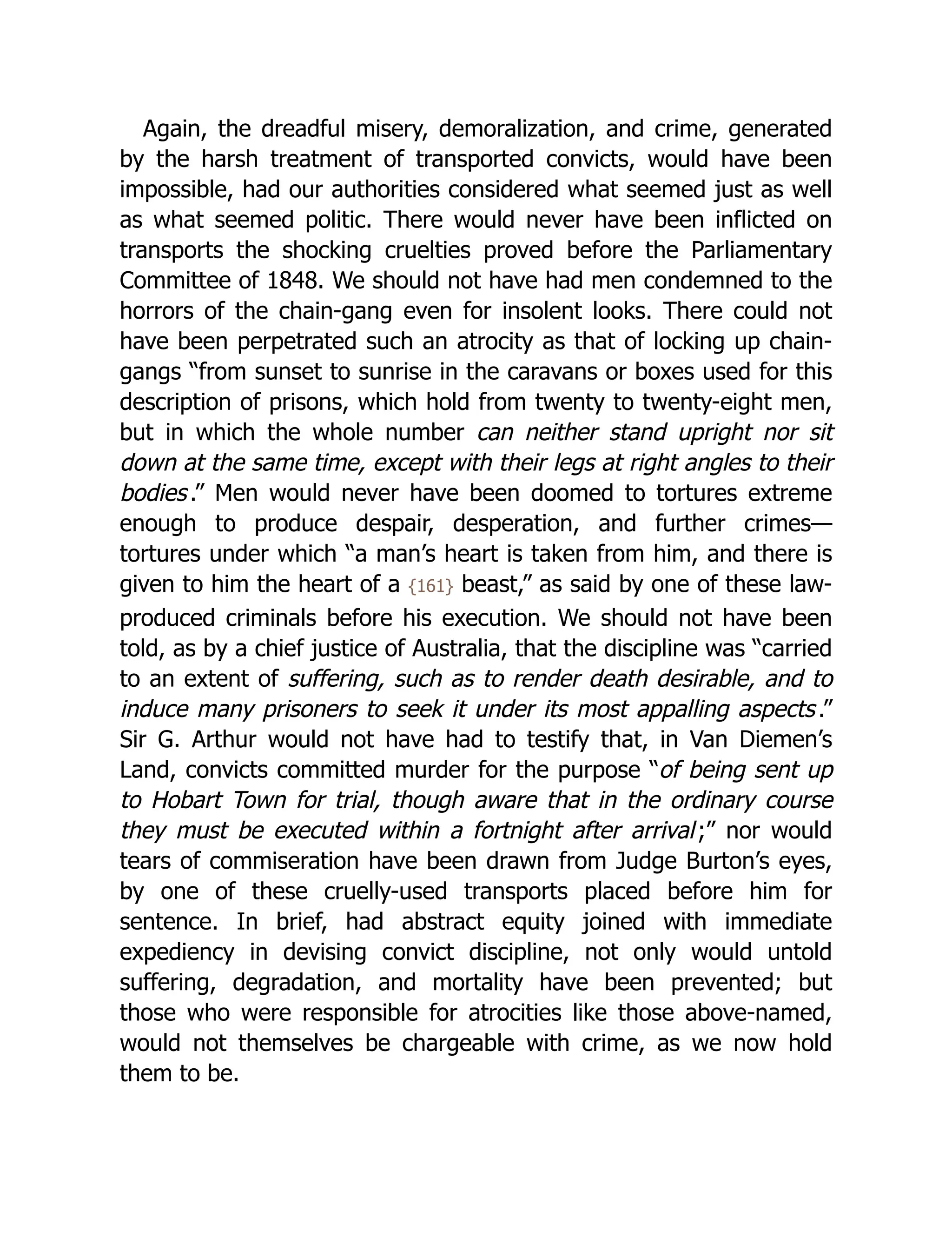 Again, the dreadful misery, demoralization, and crime, generated
by the harsh treatment of transported convicts, would have been
impossible, had our authorities considered what seemed just as well
as what seemed politic. There would never have been inflicted on
transports the shocking cruelties proved before the Parliamentary
Committee of 1848. We should not have had men condemned to the
horrors of the chain-gang even for insolent looks. There could not
have been perpetrated such an atrocity as that of locking up chain-
gangs “from sunset to sunrise in the caravans or boxes used for this
description of prisons, which hold from twenty to twenty-eight men,
but in which the whole number can neither stand upright nor sit
down at the same time, except with their legs at right angles to their
bodies.” Men would never have been doomed to tortures extreme
enough to produce despair, desperation, and further crimes—
tortures under which “a man’s heart is taken from him, and there is
given to him the heart of a {161} beast,” as said by one of these law-
produced criminals before his execution. We should not have been
told, as by a chief justice of Australia, that the discipline was “carried
to an extent of suffering, such as to render death desirable, and to
induce many prisoners to seek it under its most appalling aspects.”
Sir G. Arthur would not have had to testify that, in Van Diemen’s
Land, convicts committed murder for the purpose “of being sent up
to Hobart Town for trial, though aware that in the ordinary course
they must be executed within a fortnight after arrival;” nor would
tears of commiseration have been drawn from Judge Burton’s eyes,
by one of these cruelly-used transports placed before him for
sentence. In brief, had abstract equity joined with immediate
expediency in devising convict discipline, not only would untold
suffering, degradation, and mortality have been prevented; but
those who were responsible for atrocities like those above-named,
would not themselves be chargeable with crime, as we now hold
them to be.
 