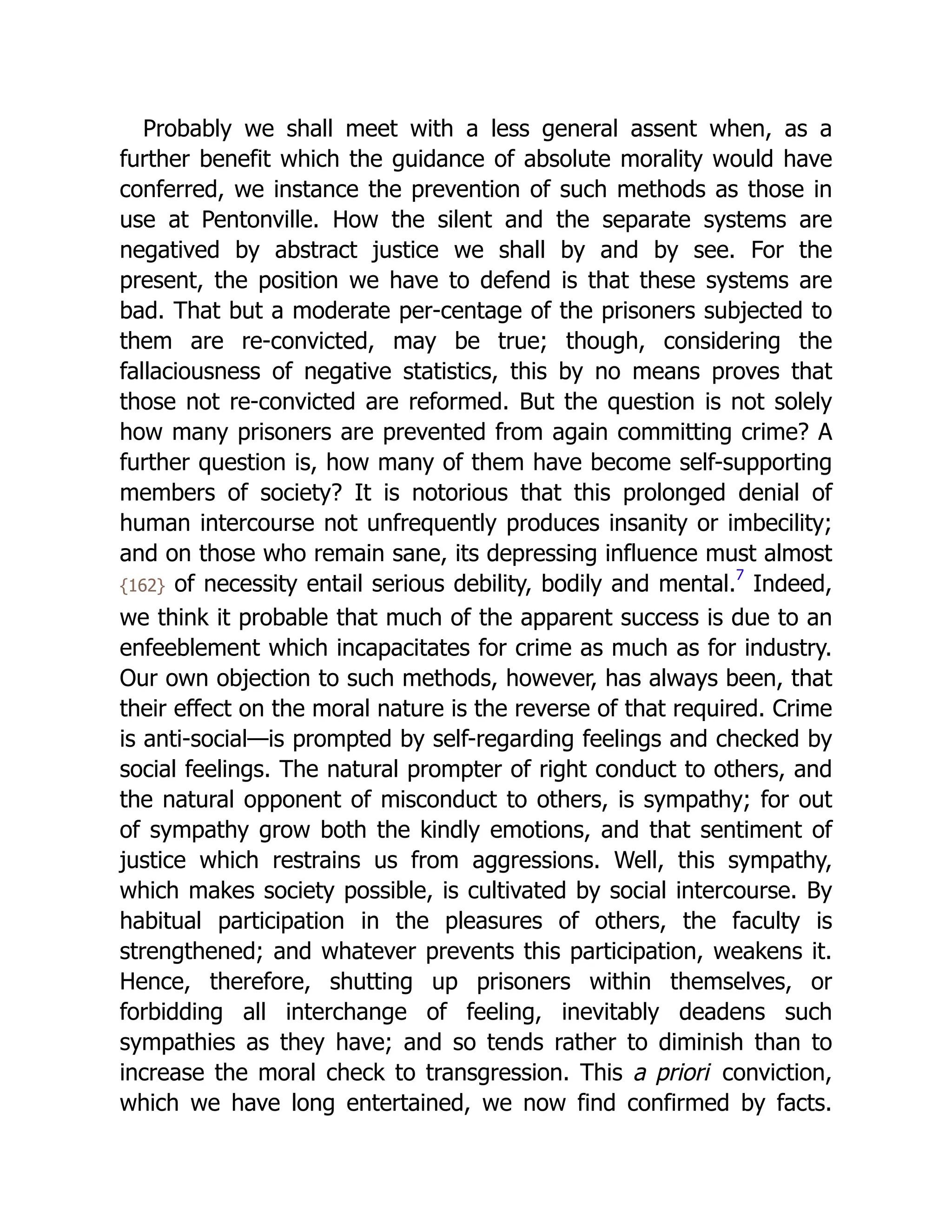 Probably we shall meet with a less general assent when, as a
further benefit which the guidance of absolute morality would have
conferred, we instance the prevention of such methods as those in
use at Pentonville. How the silent and the separate systems are
negatived by abstract justice we shall by and by see. For the
present, the position we have to defend is that these systems are
bad. That but a moderate per-centage of the prisoners subjected to
them are re-convicted, may be true; though, considering the
fallaciousness of negative statistics, this by no means proves that
those not re-convicted are reformed. But the question is not solely
how many prisoners are prevented from again committing crime? A
further question is, how many of them have become self-supporting
members of society? It is notorious that this prolonged denial of
human intercourse not unfrequently produces insanity or imbecility;
and on those who remain sane, its depressing influence must almost
{162} of necessity entail serious debility, bodily and mental.7
Indeed,
we think it probable that much of the apparent success is due to an
enfeeblement which incapacitates for crime as much as for industry.
Our own objection to such methods, however, has always been, that
their effect on the moral nature is the reverse of that required. Crime
is anti-social—is prompted by self-regarding feelings and checked by
social feelings. The natural prompter of right conduct to others, and
the natural opponent of misconduct to others, is sympathy; for out
of sympathy grow both the kindly emotions, and that sentiment of
justice which restrains us from aggressions. Well, this sympathy,
which makes society possible, is cultivated by social intercourse. By
habitual participation in the pleasures of others, the faculty is
strengthened; and whatever prevents this participation, weakens it.
Hence, therefore, shutting up prisoners within themselves, or
forbidding all interchange of feeling, inevitably deadens such
sympathies as they have; and so tends rather to diminish than to
increase the moral check to transgression. This a priori conviction,
which we have long entertained, we now find confirmed by facts.
 