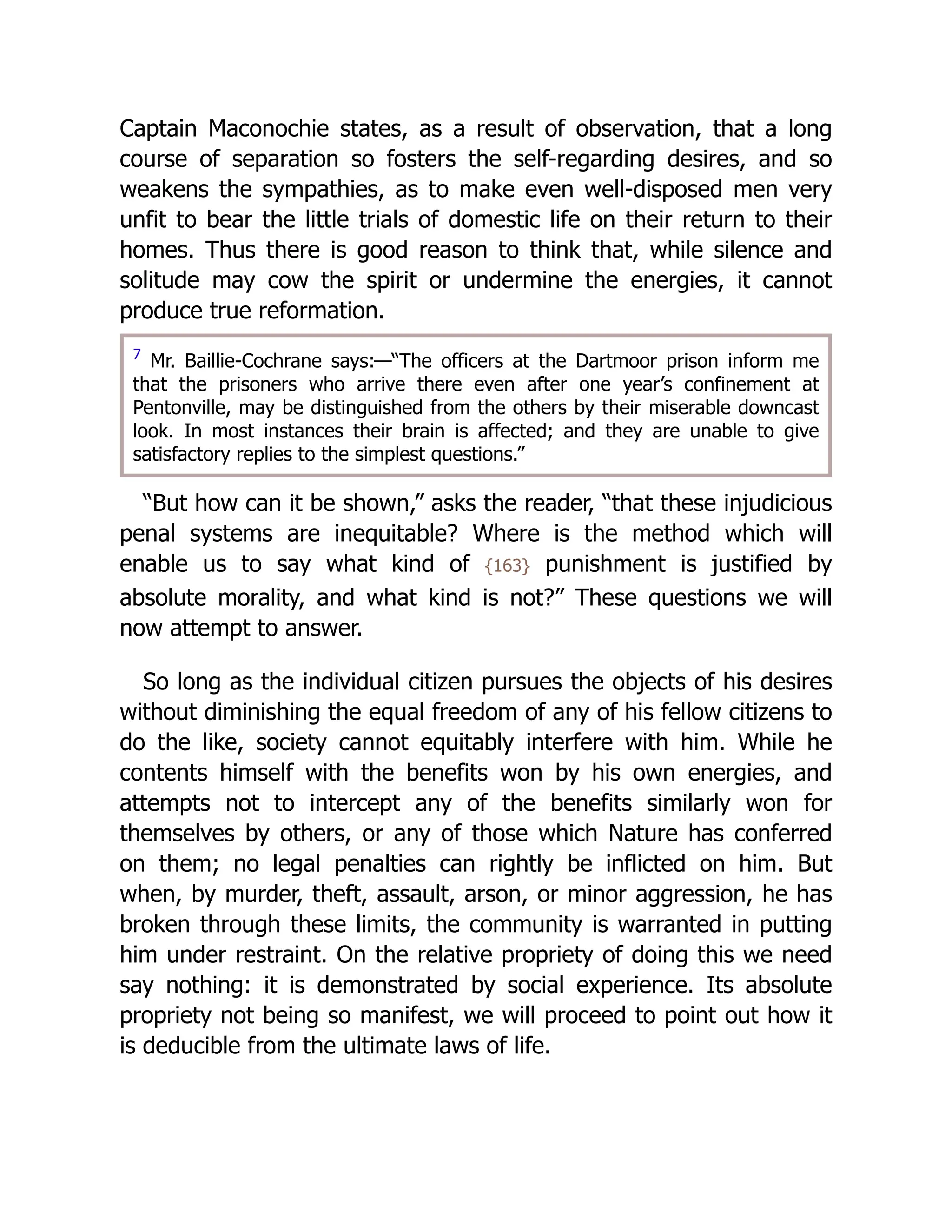 Captain Maconochie states, as a result of observation, that a long
course of separation so fosters the self-regarding desires, and so
weakens the sympathies, as to make even well-disposed men very
unfit to bear the little trials of domestic life on their return to their
homes. Thus there is good reason to think that, while silence and
solitude may cow the spirit or undermine the energies, it cannot
produce true reformation.
7
Mr. Baillie-Cochrane says:—“The officers at the Dartmoor prison inform me
that the prisoners who arrive there even after one year’s confinement at
Pentonville, may be distinguished from the others by their miserable downcast
look. In most instances their brain is affected; and they are unable to give
satisfactory replies to the simplest questions.”
“But how can it be shown,” asks the reader, “that these injudicious
penal systems are inequitable? Where is the method which will
enable us to say what kind of {163} punishment is justified by
absolute morality, and what kind is not?” These questions we will
now attempt to answer.
So long as the individual citizen pursues the objects of his desires
without diminishing the equal freedom of any of his fellow citizens to
do the like, society cannot equitably interfere with him. While he
contents himself with the benefits won by his own energies, and
attempts not to intercept any of the benefits similarly won for
themselves by others, or any of those which Nature has conferred
on them; no legal penalties can rightly be inflicted on him. But
when, by murder, theft, assault, arson, or minor aggression, he has
broken through these limits, the community is warranted in putting
him under restraint. On the relative propriety of doing this we need
say nothing: it is demonstrated by social experience. Its absolute
propriety not being so manifest, we will proceed to point out how it
is deducible from the ultimate laws of life.
 