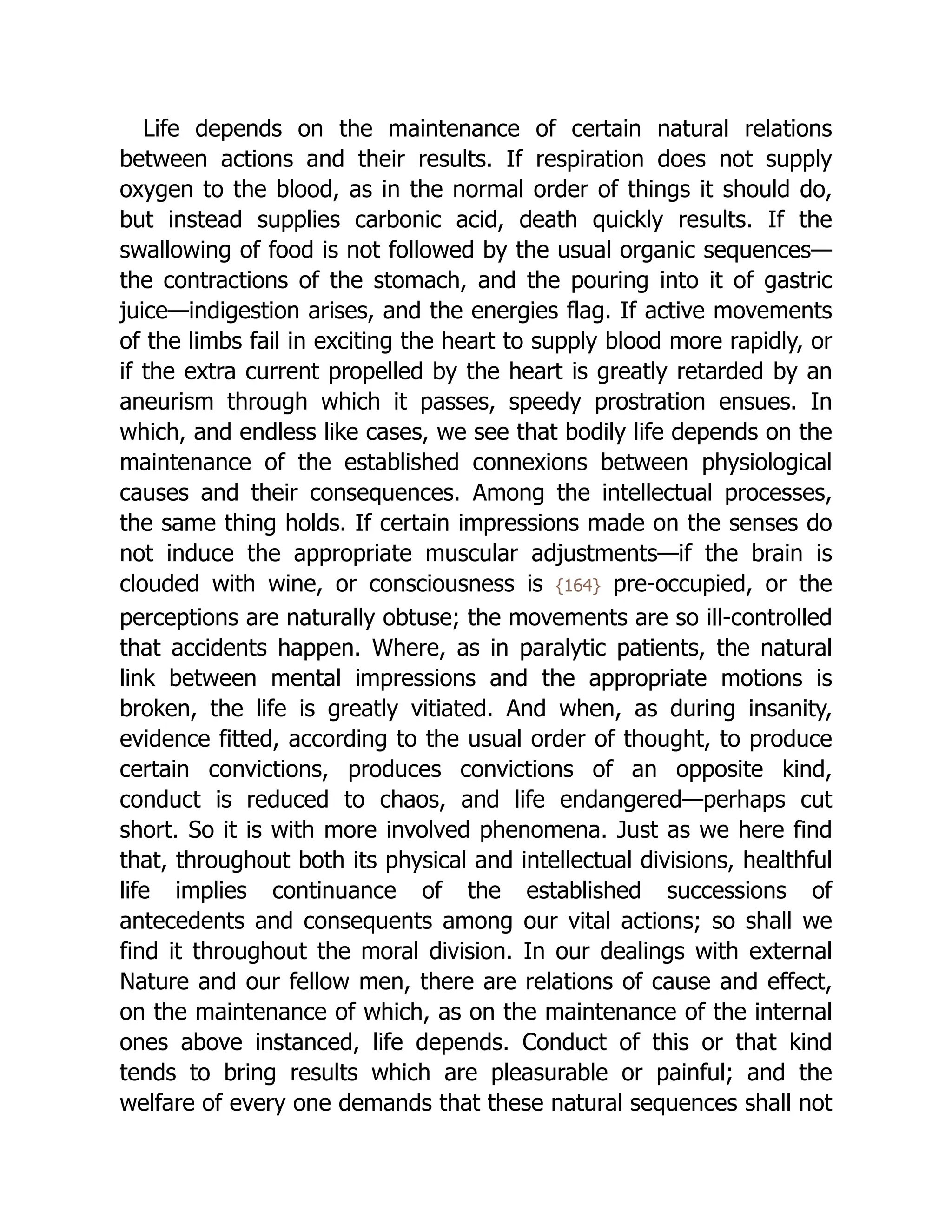 Life depends on the maintenance of certain natural relations
between actions and their results. If respiration does not supply
oxygen to the blood, as in the normal order of things it should do,
but instead supplies carbonic acid, death quickly results. If the
swallowing of food is not followed by the usual organic sequences—
the contractions of the stomach, and the pouring into it of gastric
juice—indigestion arises, and the energies flag. If active movements
of the limbs fail in exciting the heart to supply blood more rapidly, or
if the extra current propelled by the heart is greatly retarded by an
aneurism through which it passes, speedy prostration ensues. In
which, and endless like cases, we see that bodily life depends on the
maintenance of the established connexions between physiological
causes and their consequences. Among the intellectual processes,
the same thing holds. If certain impressions made on the senses do
not induce the appropriate muscular adjustments—if the brain is
clouded with wine, or consciousness is {164} pre-occupied, or the
perceptions are naturally obtuse; the movements are so ill-controlled
that accidents happen. Where, as in paralytic patients, the natural
link between mental impressions and the appropriate motions is
broken, the life is greatly vitiated. And when, as during insanity,
evidence fitted, according to the usual order of thought, to produce
certain convictions, produces convictions of an opposite kind,
conduct is reduced to chaos, and life endangered—perhaps cut
short. So it is with more involved phenomena. Just as we here find
that, throughout both its physical and intellectual divisions, healthful
life implies continuance of the established successions of
antecedents and consequents among our vital actions; so shall we
find it throughout the moral division. In our dealings with external
Nature and our fellow men, there are relations of cause and effect,
on the maintenance of which, as on the maintenance of the internal
ones above instanced, life depends. Conduct of this or that kind
tends to bring results which are pleasurable or painful; and the
welfare of every one demands that these natural sequences shall not
 