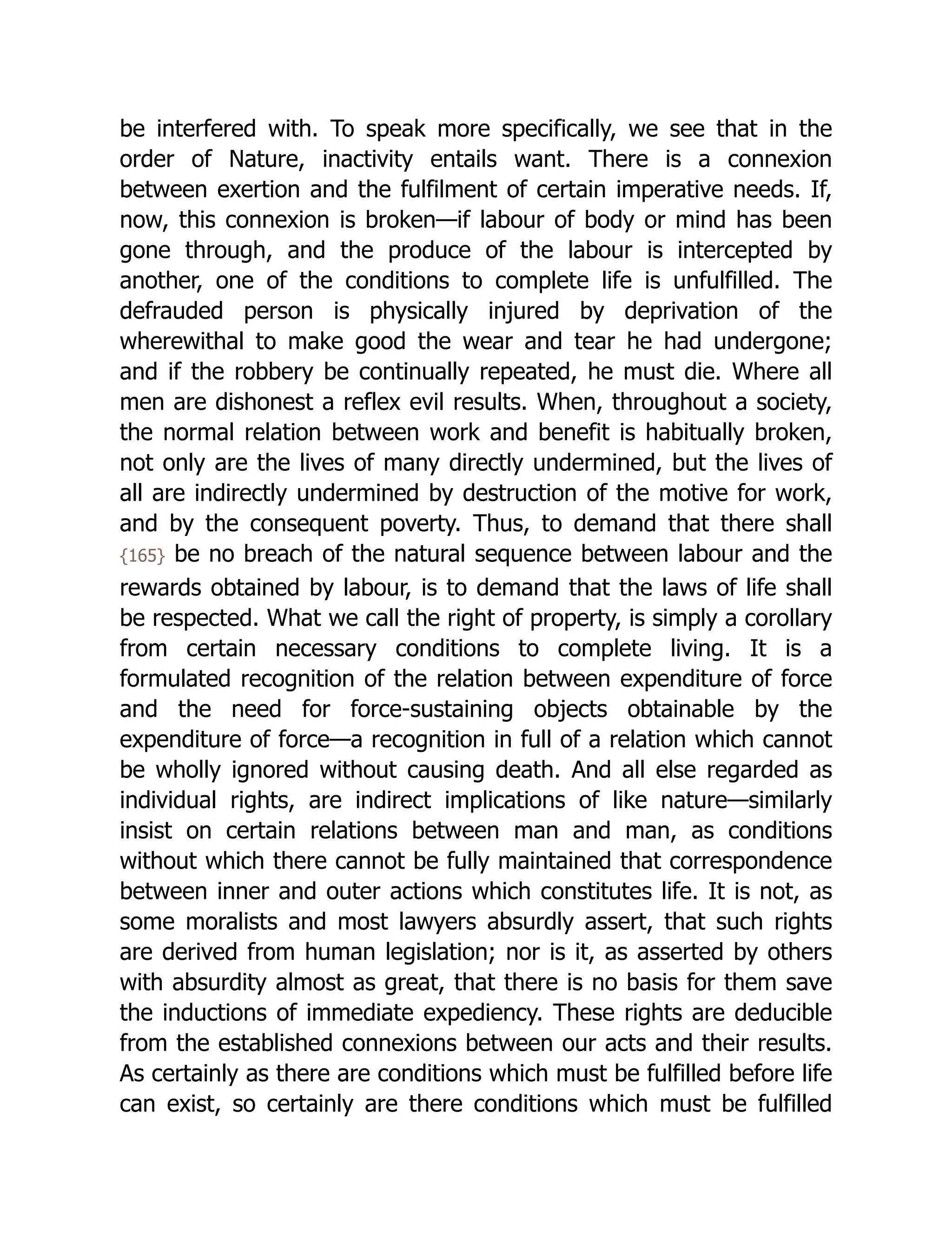 be interfered with. To speak more specifically, we see that in the
order of Nature, inactivity entails want. There is a connexion
between exertion and the fulfilment of certain imperative needs. If,
now, this connexion is broken—if labour of body or mind has been
gone through, and the produce of the labour is intercepted by
another, one of the conditions to complete life is unfulfilled. The
defrauded person is physically injured by deprivation of the
wherewithal to make good the wear and tear he had undergone;
and if the robbery be continually repeated, he must die. Where all
men are dishonest a reflex evil results. When, throughout a society,
the normal relation between work and benefit is habitually broken,
not only are the lives of many directly undermined, but the lives of
all are indirectly undermined by destruction of the motive for work,
and by the consequent poverty. Thus, to demand that there shall
{165} be no breach of the natural sequence between labour and the
rewards obtained by labour, is to demand that the laws of life shall
be respected. What we call the right of property, is simply a corollary
from certain necessary conditions to complete living. It is a
formulated recognition of the relation between expenditure of force
and the need for force-sustaining objects obtainable by the
expenditure of force—a recognition in full of a relation which cannot
be wholly ignored without causing death. And all else regarded as
individual rights, are indirect implications of like nature—similarly
insist on certain relations between man and man, as conditions
without which there cannot be fully maintained that correspondence
between inner and outer actions which constitutes life. It is not, as
some moralists and most lawyers absurdly assert, that such rights
are derived from human legislation; nor is it, as asserted by others
with absurdity almost as great, that there is no basis for them save
the inductions of immediate expediency. These rights are deducible
from the established connexions between our acts and their results.
As certainly as there are conditions which must be fulfilled before life
can exist, so certainly are there conditions which must be fulfilled
 